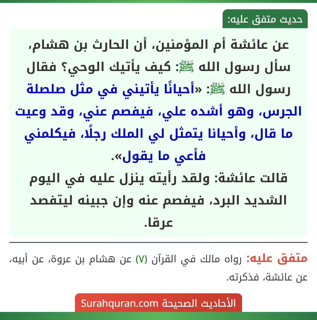 عن عائشة أم المؤمنين، أن الحارث بن هشام، سأل رسول الله ﷺ: كيف يأتيك الوحي؟ فقال رسول الله ﷺ: «أحيانًا يأتيني في مثل صلصلة الجرس، وهو أشده علي، فيفصم عني، وقد وعيت ما قال، وأحيانا يتمثل لي الملك رجلًا، فيكلمني فأعي ما يقول».
قالت عائشة: ولقد رأيته ينزل عليه في اليوم الشديد البرد، فيفصم عنه وإن جبينه ليتفصد عرقا. عن عائشة أم المؤمنين، أن الحارث بن هشام، سأل رسول الله ﷺ: كيف يأتيك الوحي؟ فقال رسول الله ﷺ: «أحيانًا يأتيني في مثل صلصلة الجرس، وهو أشده علي، فيفصم عني، وقد وعيت ما قال، وأحيانا يتمثل لي الملك رجلًا، فيكلمني فأعي ما يقول».
قالت عائشة: ولقد رأيته ينزل عليه في اليوم الشديد البرد، فيفصم عنه وإن جبينه ليتفصد عرقا.