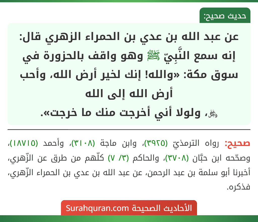 عن عبد الله بن عدي بن الحمراء الزهري قال: إنه سمع النَّبِيّ ﷺ وهو واقف بالحزورة في سوق مكة: «والله! إنك لخير أرض الله، وأحب أرض الله إلى الله
﷿، ولولا أني أخرجت منك ما خرجت».