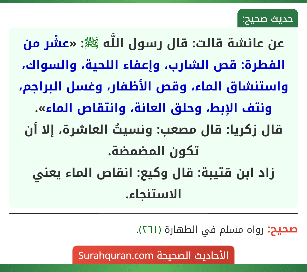 عن عائشة قالت: قال رسول اللَّه ﷺ: «عشْر من الفطرة: قص الشارب، وإعفاء اللحية، والسواك، واستنشاق الماء، وقص الأظفار، وغسل البراجم، ونتف الإبط، وحلق العانة، وانتقاص الماء».
قال زكريا: قال مصعب: ونسيتُ العاشرة، إلا أن تكون المضمضة.
زاد ابن قتيبة: قال وكيع: انقاص الماء يعني الاستنجاء.