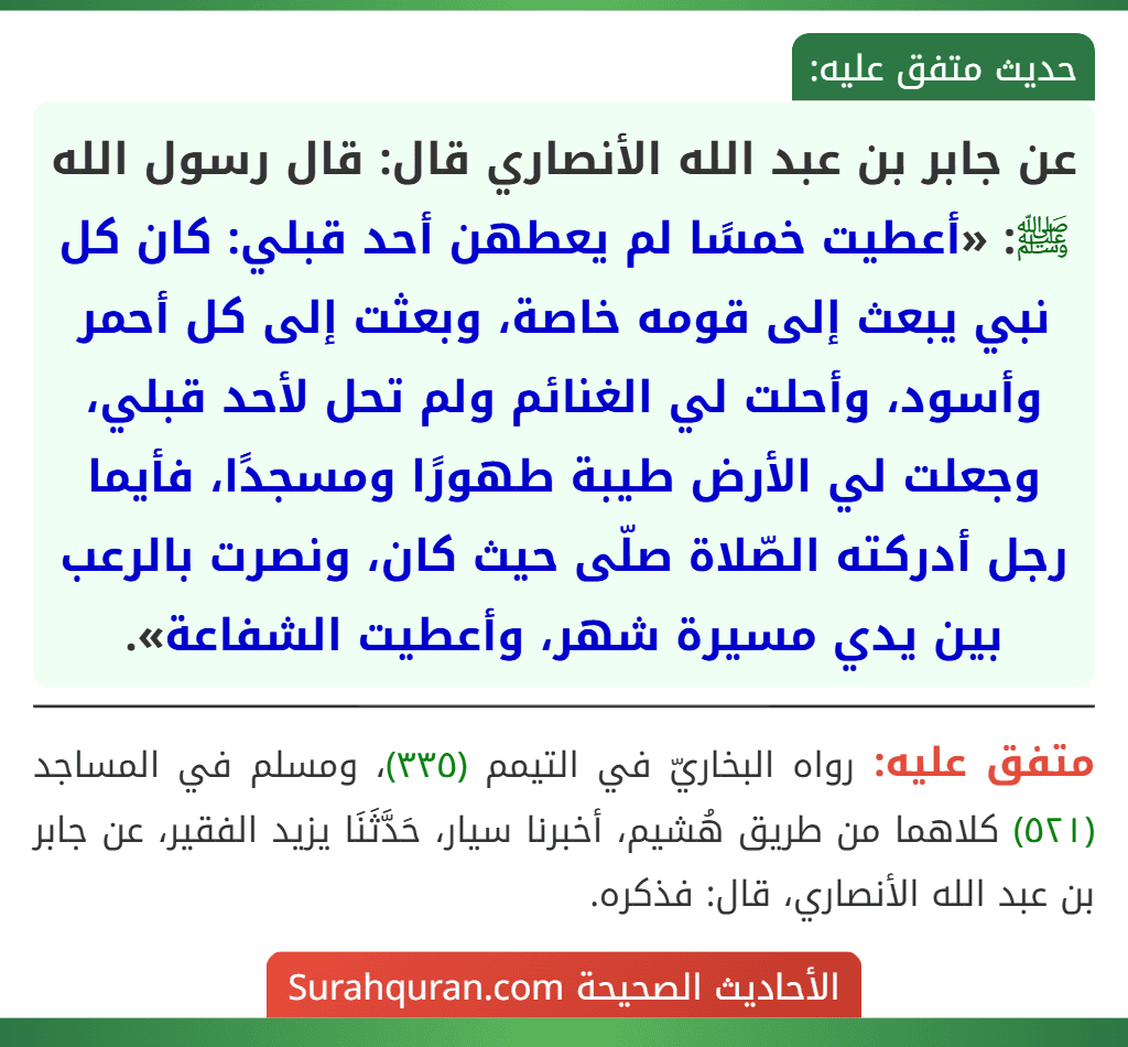 عن جابر بن عبد الله الأنصاري قال: قال رسول الله ﷺ: «أعطيت خمسًا لم يعطهن أحد قبلي: كان كل نبي يبعث إلى قومه خاصة، وبعثت إلى كل أحمر وأسود، وأحلت لي الغنائم ولم تحل لأحد قبلي، وجعلت لي الأرض طيبة طهورًا ومسجدًا، فأيما رجل أدركته الصّلاة صلّى حيث كان، ونصرت بالرعب بين يدي مسيرة شهر، وأعطيت الشفاعة».