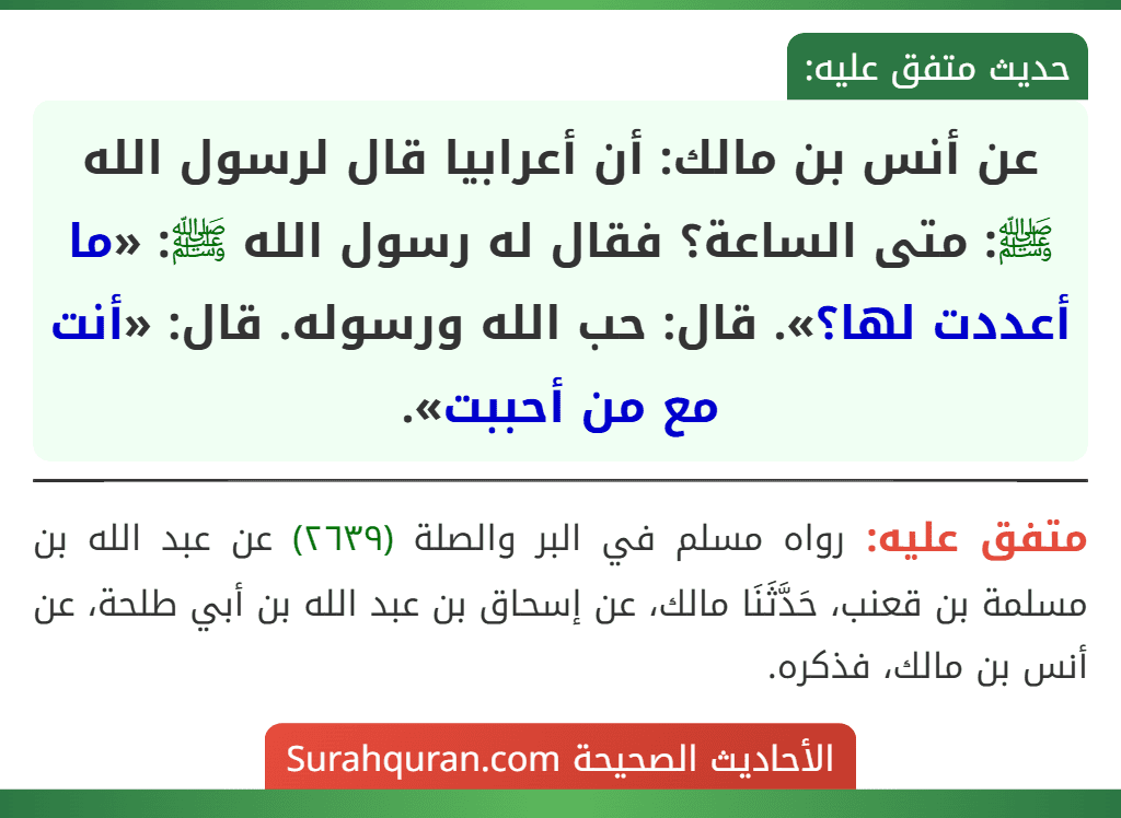 عن أنس بن مالك: أن أعرابيا قال لرسول الله ﷺ: متى الساعة؟ فقال له رسول الله ﷺ: «ما أعددت لها؟». قال: حب الله ورسوله. قال: «أنت مع من أحببت». عن أنس بن مالك: أن أعرابيا قال لرسول الله ﷺ: متى الساعة؟ فقال له رسول الله ﷺ: «ما أعددت لها؟». قال: حب الله ورسوله. قال: «أنت مع من أحببت».