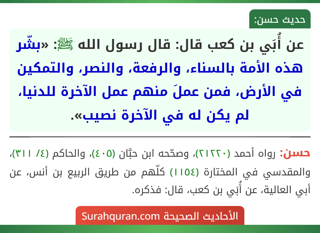 عن أُبَي بن كعب قال: قال رسول الله ﷺ: «بشّر هذه الأمة بالسناء، والرفعة، والنصر، والتمكين في الأرض، فمن عملَ منهم عمل الآخرة للدنيا، لم يكن له في الآخرة نصيب». عن أُبَي بن كعب قال: قال رسول الله ﷺ: «بشّر هذه الأمة بالسناء، والرفعة، والنصر، والتمكين في الأرض، فمن عملَ منهم عمل الآخرة للدنيا، لم يكن له في الآخرة نصيب».