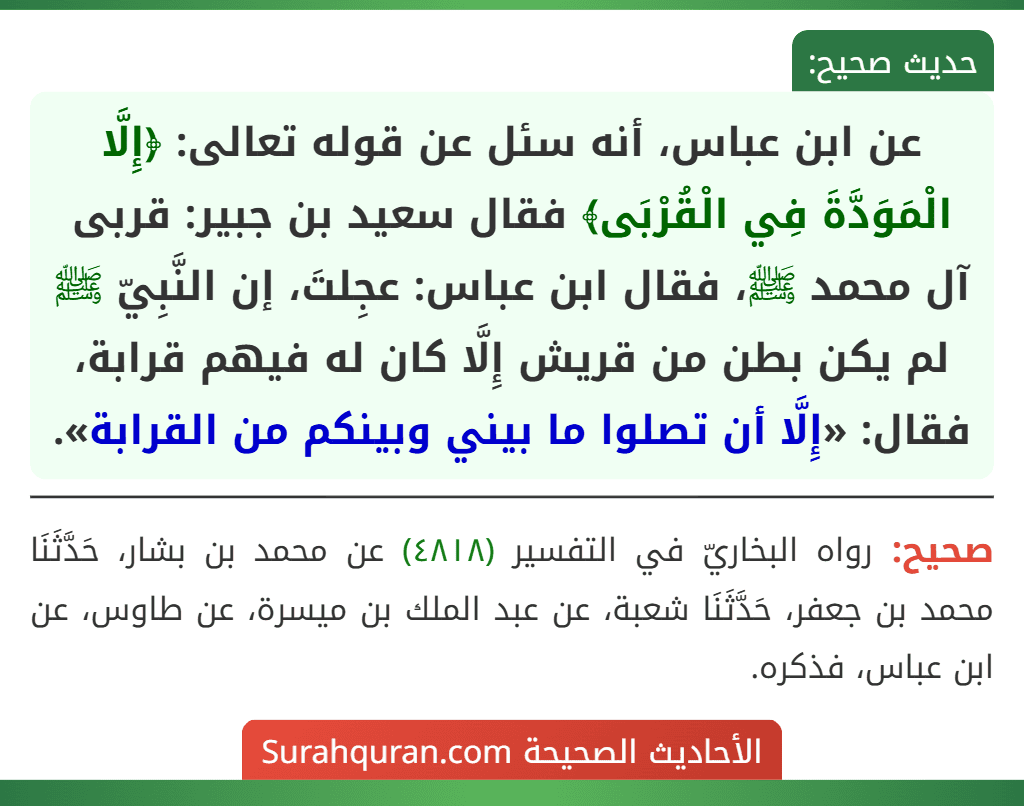 عن ابن عباس، أنه سئل عن قوله تعالى: ﴿إِلَّا الْمَوَدَّةَ فِي الْقُرْبَى﴾ فقال سعيد بن جبير: قربى آل محمد ﷺ، فقال ابن عباس: عجِلتَ، إن النَّبِيّ ﷺ لم يكن بطن من قريش إِلَّا كان له فيهم قرابة، فقال: «إِلَّا أن تصلوا ما بيني وبينكم من القرابة».