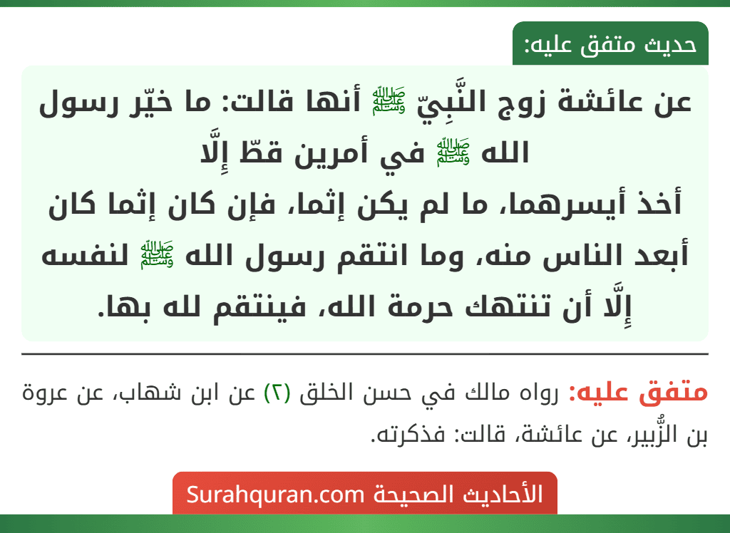 عن عائشة زوج النَّبِيّ ﷺ أنها قالت: ما خيّر رسول الله ﷺ في أمرين قطّ إِلَّا
أخذ أيسرهما، ما لم يكن إثما، فإن كان إثما كان أبعد الناس منه، وما انتقم رسول الله ﷺ لنفسه إِلَّا أن تنتهك حرمة الله، فينتقم لله بها.