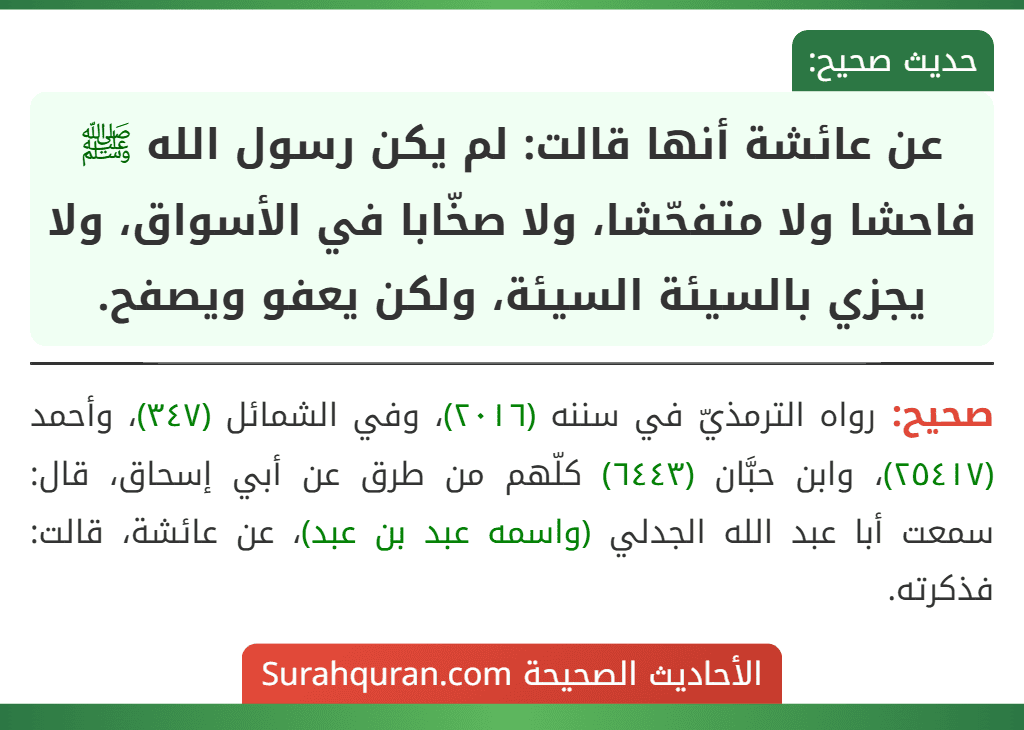 عن عائشة أنها قالت: لم يكن رسول الله ﷺ فاحشا ولا متفحّشا، ولا صخّابا في الأسواق، ولا يجزي بالسيئة السيئة، ولكن يعفو ويصفح.
