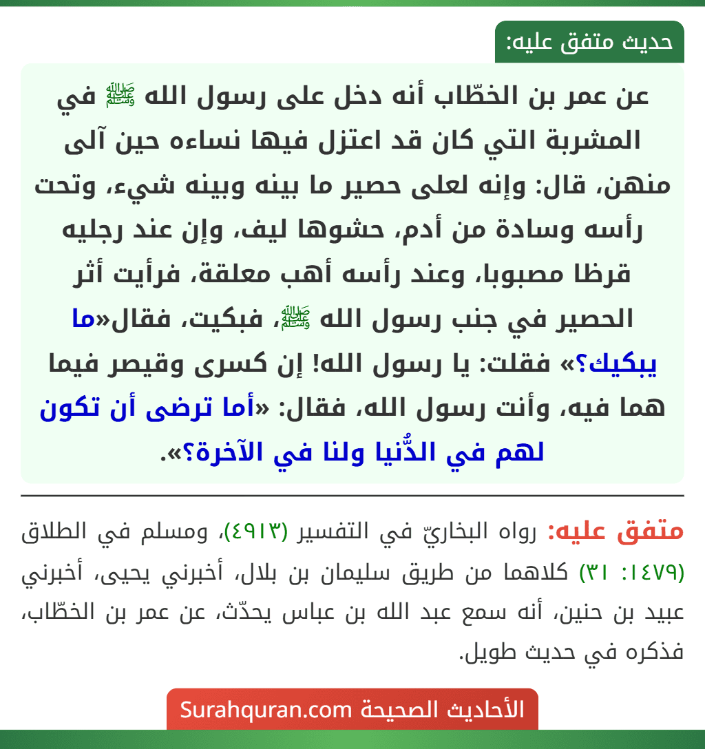 عن عمر بن الخطّاب أنه دخل على رسول الله ﷺ في المشربة التي كان قد اعتزل فيها نساءه حين آلى منهن، قال: وإنه لعلى حصير ما بينه وبينه شيء، وتحت رأسه وسادة من أدم، حشوها ليف، وإن عند رجليه قرظا مصبوبا، وعند رأسه أهب معلقة، فرأيت أثر الحصير في جنب رسول الله ﷺ، فبكيت، فقال«ما يبكيك؟» فقلت: يا رسول الله! إن كسرى وقيصر فيما هما فيه، وأنت رسول الله، فقال: «أما ترضى أن تكون لهم في الدُّنيا ولنا في الآخرة؟».