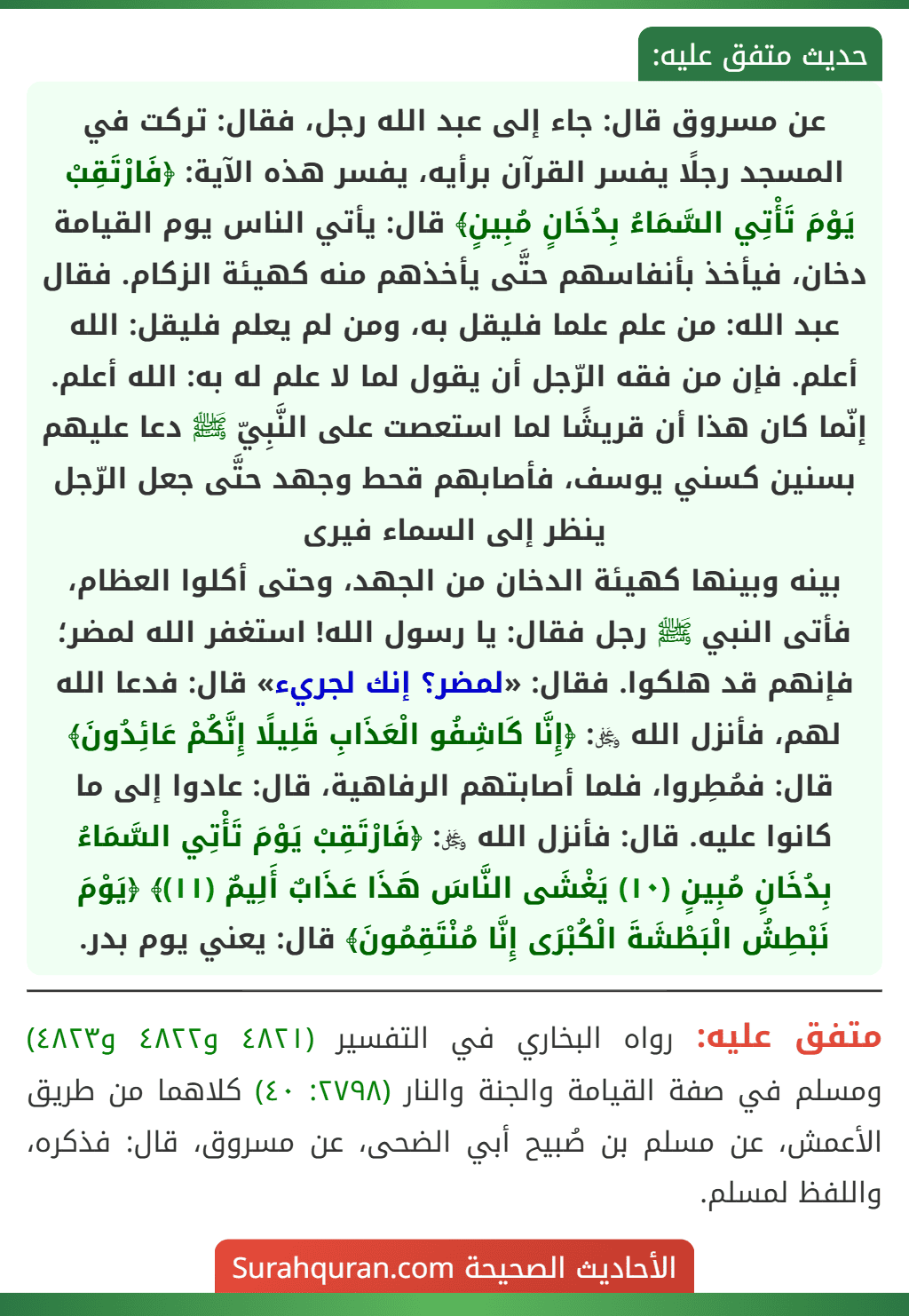 عن مسروق قال: جاء إلى عبد الله رجل، فقال: تركت في المسجد رجلًا يفسر القرآن برأيه، يفسر هذه الآية: ﴿فَارْتَقِبْ يَوْمَ تَأْتِي السَّمَاءُ بِدُخَانٍ مُبِينٍ﴾ قال: يأتي الناس يوم القيامة دخان، فيأخذ بأنفاسهم حتَّى يأخذهم منه كهيئة الزكام. فقال عبد الله: من علم علما فليقل به، ومن لم يعلم فليقل: الله أعلم. فإن من فقه الرّجل أن يقول لما لا علم له به: الله أعلم. إنّما كان هذا أن قريشًا لما استعصت على النَّبِيّ ﷺ دعا عليهم بسنين كسني يوسف، فأصابهم قحط وجهد حتَّى جعل الرّجل ينظر إلى السماء فيرى
بينه وبينها كهيئة الدخان من الجهد، وحتى أكلوا العظام، فأتى النبي ﷺ رجل فقال: يا رسول الله! استغفر الله لمضر؛ فإنهم قد هلكوا. فقال: «لمضر؟ إنك لجريء» قال: فدعا الله لهم، فأنزل الله ﷿: ﴿إِنَّا كَاشِفُو الْعَذَابِ قَلِيلًا إِنَّكُمْ عَائِدُونَ﴾ قال: فمُطِروا، فلما أصابتهم الرفاهية، قال: عادوا إلى ما كانوا عليه. قال: فأنزل الله ﷿: ﴿فَارْتَقِبْ يَوْمَ تَأْتِي السَّمَاءُ بِدُخَانٍ مُبِينٍ (١٠) يَغْشَى النَّاسَ هَذَا عَذَابٌ أَلِيمٌ (١١)﴾ ﴿يَوْمَ نَبْطِشُ الْبَطْشَةَ الْكُبْرَى إِنَّا مُنْتَقِمُونَ﴾ قال: يعني يوم بدر.