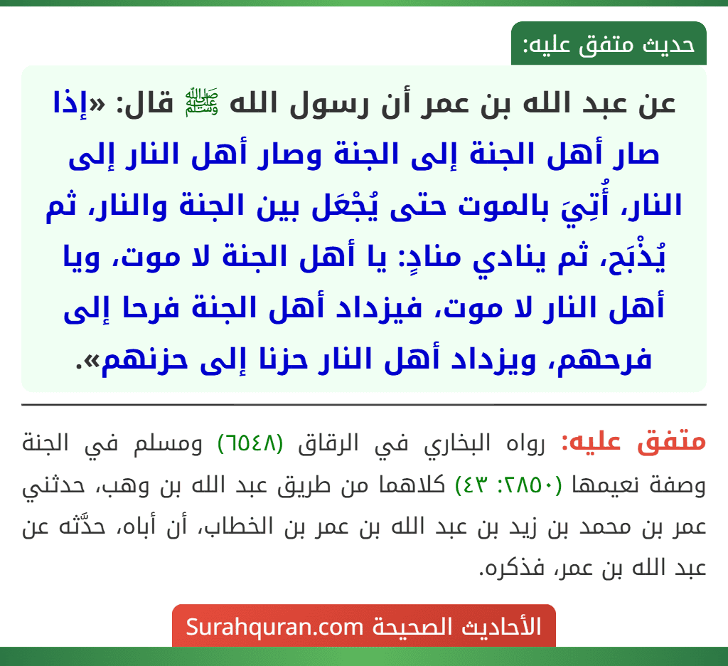 عن عبد الله بن عمر أن رسول الله ﷺ قال: «إذا صار أهل الجنة إلى الجنة وصار أهل النار إلى النار، أُتِيَ بالموت حتى يُجْعَل بين الجنة والنار، ثم يُذْبَح، ثم ينادي منادٍ: يا أهل الجنة لا موت، ويا أهل النار لا موت، فيزداد أهل الجنة فرحا إلى فرحهم، ويزداد أهل النار حزنا إلى حزنهم». عن عبد الله بن عمر أن رسول الله ﷺ قال: «إذا صار أهل الجنة إلى الجنة وصار أهل النار إلى النار، أُتِيَ بالموت حتى يُجْعَل بين الجنة والنار، ثم يُذْبَح، ثم ينادي منادٍ: يا أهل الجنة لا موت، ويا أهل النار لا موت، فيزداد أهل الجنة فرحا إلى فرحهم، ويزداد أهل النار حزنا إلى حزنهم».