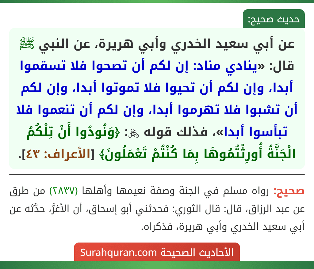 عن أبي سعيد الخدري وأبي هريرة، عن النبي ﷺ قال: «ينادي مناد: إن لكم أن تصحوا فلا تسقموا أبدا، وإن لكم أن تحيوا فلا تموتوا أبدا، وإن لكم أن تشبوا فلا تهرموا أبدا، وإن لكم أن تنعموا فلا تبأسوا أبدا»، فذلك قوله ﷿: ﴿وَنُودُوا أَنْ تِلْكُمُ الْجَنَّةُ أُورِثْتُمُوهَا بِمَا كُنْتُمْ تَعْمَلُونَ﴾ [الأعراف: ٤٣].