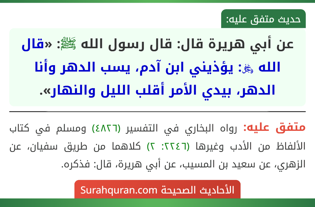 عن أبي هريرة قال: قال رسول الله ﷺ: «قال الله ﷿: يؤذيني ابن آدم، يسب الدهر وأنا الدهر، بيدي الأمر أقلب الليل والنهار». عن أبي هريرة قال: قال رسول الله ﷺ: «قال الله ﷿: يؤذيني ابن آدم، يسب الدهر وأنا الدهر، بيدي الأمر أقلب الليل والنهار».