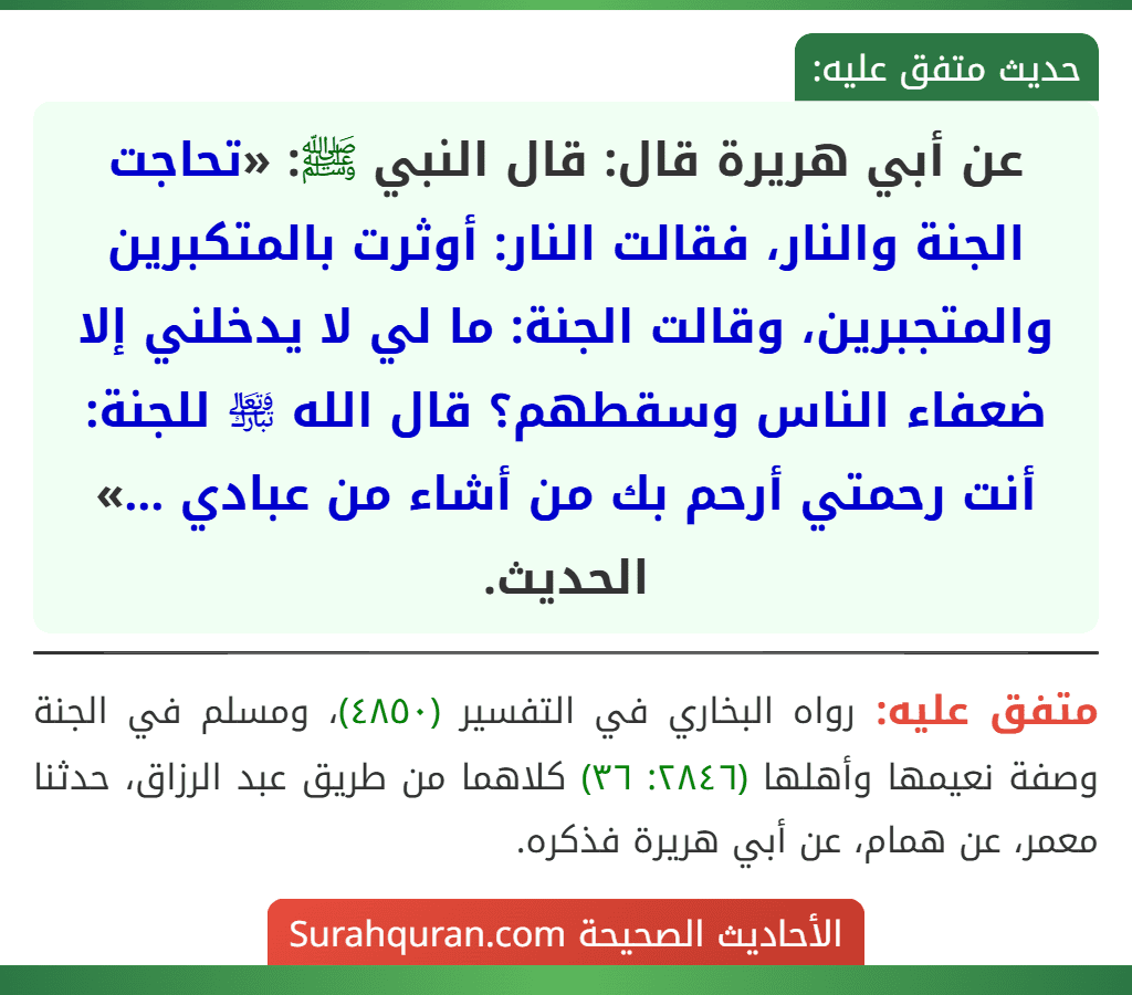 عن أبي هريرة قال: قال النبي ﷺ: «تحاجت الجنة والنار، فقالت النار: أوثرت بالمتكبرين والمتجبرين، وقالت الجنة: ما لي لا يدخلني إلا ضعفاء الناس وسقطهم؟ قال الله ﵎ للجنة: أنت رحمتي أرحم بك من أشاء من عبادي ...» الحديث.