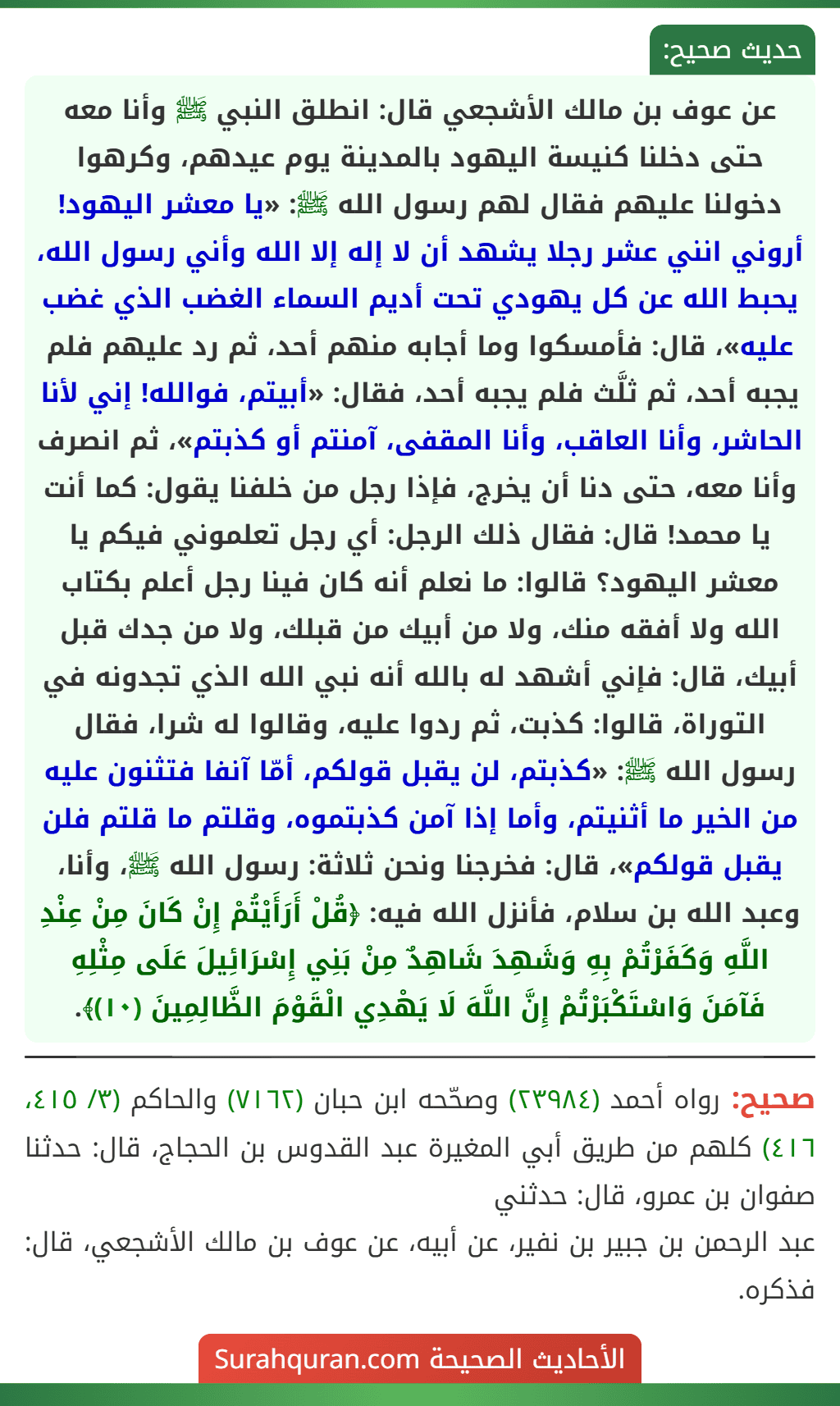 عن عوف بن مالك الأشجعي قال: انطلق النبي ﷺ وأنا معه حتى دخلنا كنيسة اليهود بالمدينة يوم عيدهم، وكرهوا دخولنا عليهم فقال لهم رسول الله ﷺ: «يا معشر اليهود! أروني انني عشر رجلا يشهد أن لا إله إلا الله وأني رسول الله، يحبط الله عن كل يهودي تحت أديم السماء الغضب الذي غضب عليه»، قال: فأمسكوا وما أجابه منهم أحد، ثم رد عليهم فلم يجبه أحد، ثم ثلَّث فلم يجبه أحد، فقال: «أبيتم، فوالله! إني لأنا الحاشر، وأنا العاقب، وأنا المقفى، آمنتم أو كذبتم»، ثم انصرف وأنا معه، حتى دنا أن يخرج، فإذا رجل من خلفنا يقول: كما أنت يا محمد! قال: فقال ذلك الرجل: أي رجل تعلموني فيكم يا معشر اليهود؟ قالوا: ما نعلم أنه كان فينا رجل أعلم بكتاب الله ولا أفقه منك، ولا من أبيك من قبلك، ولا من جدك قبل أبيك، قال: فإني أشهد له بالله أنه نبي الله الذي تجدونه في التوراة، قالوا: كذبت، ثم ردوا عليه، وقالوا له شرا، فقال رسول الله ﷺ: «كذبتم، لن يقبل قولكم، أمّا آنفا فتثنون عليه من الخير ما أثنيتم، وأما إذا آمن كذبتموه، وقلتم ما قلتم فلن يقبل قولكم»، قال: فخرجنا ونحن ثلاثة: رسول الله ﷺ، وأنا، وعبد الله بن سلام، فأنزل الله فيه: ﴿قُلْ أَرَأَيْتُمْ إِنْ كَانَ مِنْ عِنْدِ اللَّهِ وَكَفَرْتُمْ بِهِ وَشَهِدَ شَاهِدٌ مِنْ بَنِي إِسْرَائِيلَ عَلَى مِثْلِهِ فَآمَنَ وَاسْتَكْبَرْتُمْ إِنَّ اللَّهَ لَا يَهْدِي الْقَوْمَ الظَّالِمِينَ (١٠)﴾. عن عوف بن مالك الأشجعي قال: انطلق النبي ﷺ وأنا معه حتى دخلنا كنيسة اليهود بالمدينة يوم عيدهم، وكرهوا دخولنا عليهم فقال لهم رسول الله ﷺ: «يا معشر اليهود! أروني انني عشر رجلا يشهد أن لا إله إلا الله وأني رسول الله، يحبط الله عن كل يهودي تحت أديم السماء الغضب الذي غضب عليه»، قال: فأمسكوا وما أجابه منهم أحد، ثم رد عليهم فلم يجبه أحد، ثم ثلَّث فلم يجبه أحد، فقال: «أبيتم، فوالله! إني لأنا الحاشر، وأنا العاقب، وأنا المقفى، آمنتم أو كذبتم»، ثم انصرف وأنا معه، حتى دنا أن يخرج، فإذا رجل من خلفنا يقول: كما أنت يا محمد! قال: فقال ذلك الرجل: أي رجل تعلموني فيكم يا معشر اليهود؟ قالوا: ما نعلم أنه كان فينا رجل أعلم بكتاب الله ولا أفقه منك، ولا من أبيك من قبلك، ولا من جدك قبل أبيك، قال: فإني أشهد له بالله أنه نبي الله الذي تجدونه في التوراة، قالوا: كذبت، ثم ردوا عليه، وقالوا له شرا، فقال رسول الله ﷺ: «كذبتم، لن يقبل قولكم، أمّا آنفا فتثنون عليه من الخير ما أثنيتم، وأما إذا آمن كذبتموه، وقلتم ما قلتم فلن يقبل قولكم»، قال: فخرجنا ونحن ثلاثة: رسول الله ﷺ، وأنا، وعبد الله بن سلام، فأنزل الله فيه: ﴿قُلْ أَرَأَيْتُمْ إِنْ كَانَ مِنْ عِنْدِ اللَّهِ وَكَفَرْتُمْ بِهِ وَشَهِدَ شَاهِدٌ مِنْ بَنِي إِسْرَائِيلَ عَلَى مِثْلِهِ فَآمَنَ وَاسْتَكْبَرْتُمْ إِنَّ اللَّهَ لَا يَهْدِي الْقَوْمَ الظَّالِمِينَ (١٠)﴾.