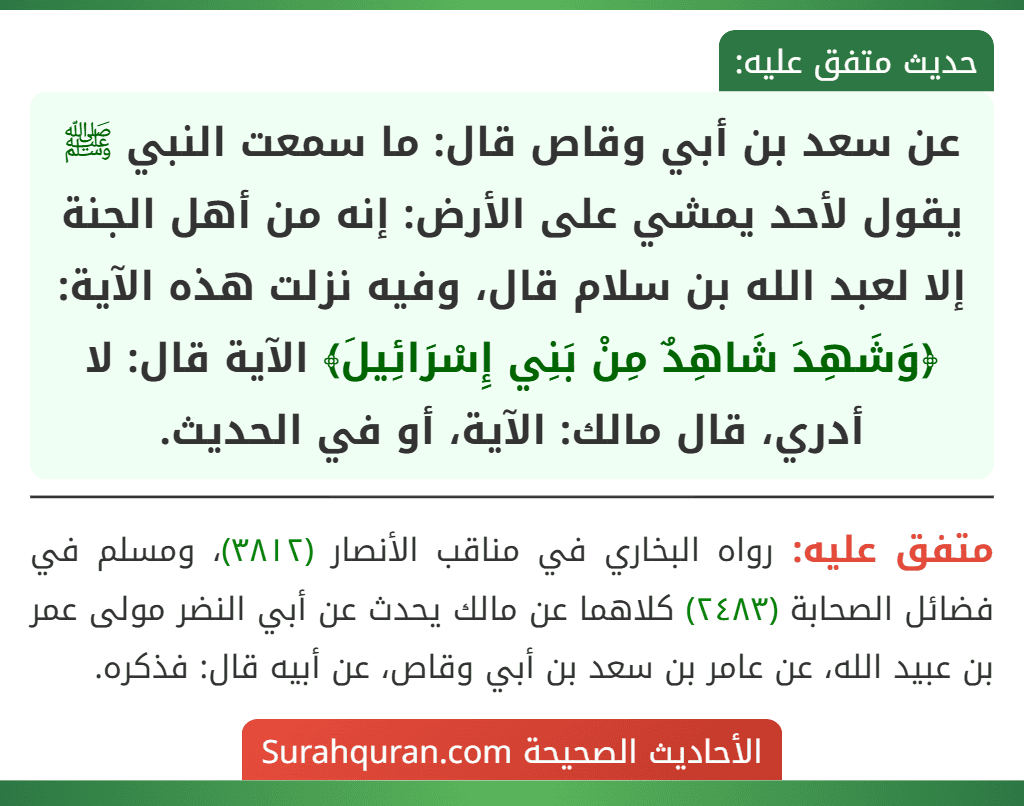 عن سعد بن أبي وقاص قال: ما سمعت النبي ﷺ يقول لأحد يمشي على الأرض: إنه من أهل الجنة إلا لعبد الله بن سلام قال، وفيه نزلت هذه الآية: ﴿وَشَهِدَ شَاهِدٌ مِنْ بَنِي إِسْرَائِيلَ﴾ الآية قال: لا أدري، قال مالك: الآية، أو في الحديث.