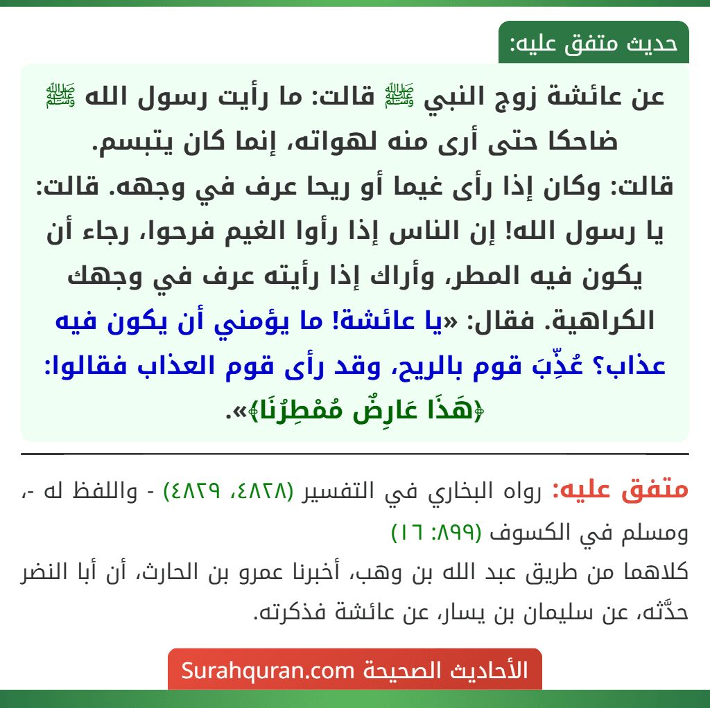 عن عائشة زوج النبي ﷺ قالت: ما رأيت رسول الله ﷺ ضاحكا حتى أرى منه لهواته، إنما كان يتبسم.
قالت: وكان إذا رأى غيما أو ريحا عرف في وجهه. قالت: يا رسول الله! إن الناس إذا رأوا الغيم فرحوا، رجاء أن يكون فيه المطر، وأراك إذا رأيته عرف في وجهك الكراهية. فقال: «يا عائشة! ما يؤمني أن يكون فيه عذاب؟ عُذِّبَ قوم بالريح، وقد رأى قوم العذاب فقالوا: ﴿هَذَا عَارِضٌ مُمْطِرُنَا﴾».