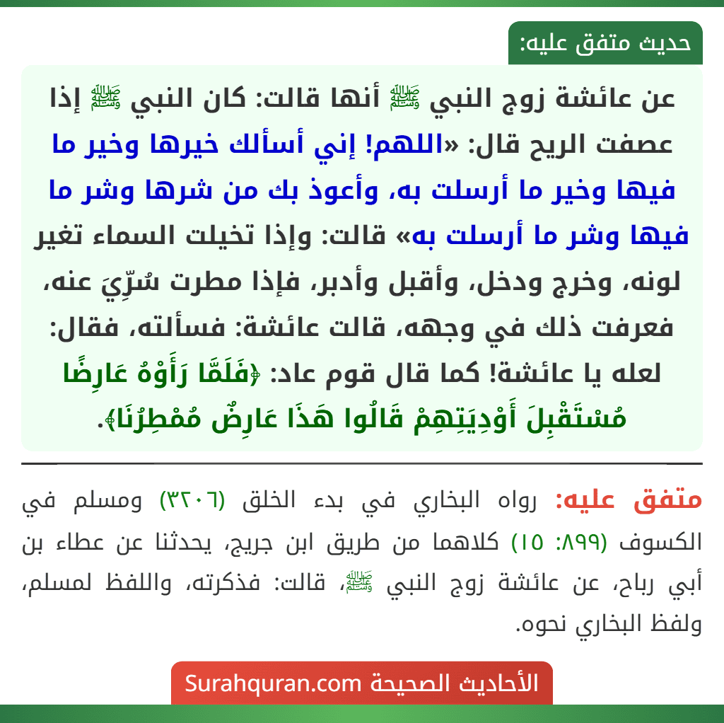 عن عائشة زوج النبي ﷺ أنها قالت: كان النبي ﷺ إذا عصفت الريح قال: «اللهم! إني أسألك خيرها وخير ما فيها وخير ما أرسلت به، وأعوذ بك من شرها وشر ما فيها وشر ما أرسلت به» قالت: وإذا تخيلت السماء تغير لونه، وخرج ودخل، وأقبل وأدبر، فإذا مطرت سُرِّيَ عنه، فعرفت ذلك في وجهه، قالت عائشة: فسألته، فقال: لعله يا عائشة! كما قال قوم عاد: ﴿فَلَمَّا رَأَوْهُ عَارِضًا مُسْتَقْبِلَ أَوْدِيَتِهِمْ قَالُوا هَذَا عَارِضٌ مُمْطِرُنَا﴾. عن عائشة زوج النبي ﷺ أنها قالت: كان النبي ﷺ إذا عصفت الريح قال: «اللهم! إني أسألك خيرها وخير ما فيها وخير ما أرسلت به، وأعوذ بك من شرها وشر ما فيها وشر ما أرسلت به» قالت: وإذا تخيلت السماء تغير لونه، وخرج ودخل، وأقبل وأدبر، فإذا مطرت سُرِّيَ عنه، فعرفت ذلك في وجهه، قالت عائشة: فسألته، فقال: لعله يا عائشة! كما قال قوم عاد: ﴿فَلَمَّا رَأَوْهُ عَارِضًا مُسْتَقْبِلَ أَوْدِيَتِهِمْ قَالُوا هَذَا عَارِضٌ مُمْطِرُنَا﴾.