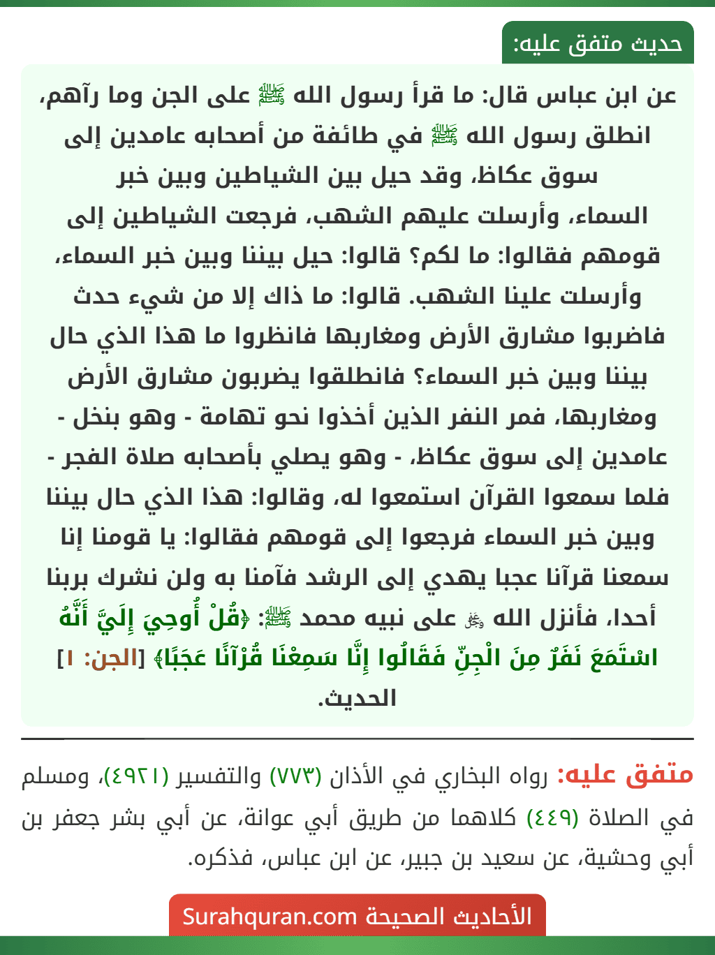 عن ابن عباس قال: ما قرأ رسول الله ﷺ على الجن وما رآهم، انطلق رسول الله ﷺ في طائفة من أصحابه عامدين إلى سوق عكاظ، وقد حيل بين الشياطين وبين خبر
السماء، وأرسلت عليهم الشهب، فرجعت الشياطين إلى قومهم فقالوا: ما لكم؟ قالوا: حيل بيننا وبين خبر السماء، وأرسلت علينا الشهب. قالوا: ما ذاك إلا من شيء حدث فاضربوا مشارق الأرض ومغاربها فانظروا ما هذا الذي حال بيننا وبين خبر السماء؟ فانطلقوا يضربون مشارق الأرض ومغاربها، فمر النفر الذين أخذوا نحو تهامة - وهو بنخل - عامدين إلى سوق عكاظ، - وهو يصلي بأصحابه صلاة الفجر - فلما سمعوا القرآن استمعوا له، وقالوا: هذا الذي حال بيننا وبين خبر السماء فرجعوا إلى قومهم فقالوا: يا قومنا إنا سمعنا قرآنا عجبا يهدي إلى الرشد فآمنا به ولن نشرك بربنا أحدا، فأنزل الله ﷿ على نبيه محمد ﷺ: ﴿قُلْ أُوحِيَ إِلَيَّ أَنَّهُ اسْتَمَعَ نَفَرٌ مِنَ الْجِنِّ فَقَالُوا إِنَّا سَمِعْنَا قُرْآنًا عَجَبًا﴾ [الجن: ١] الحديث.