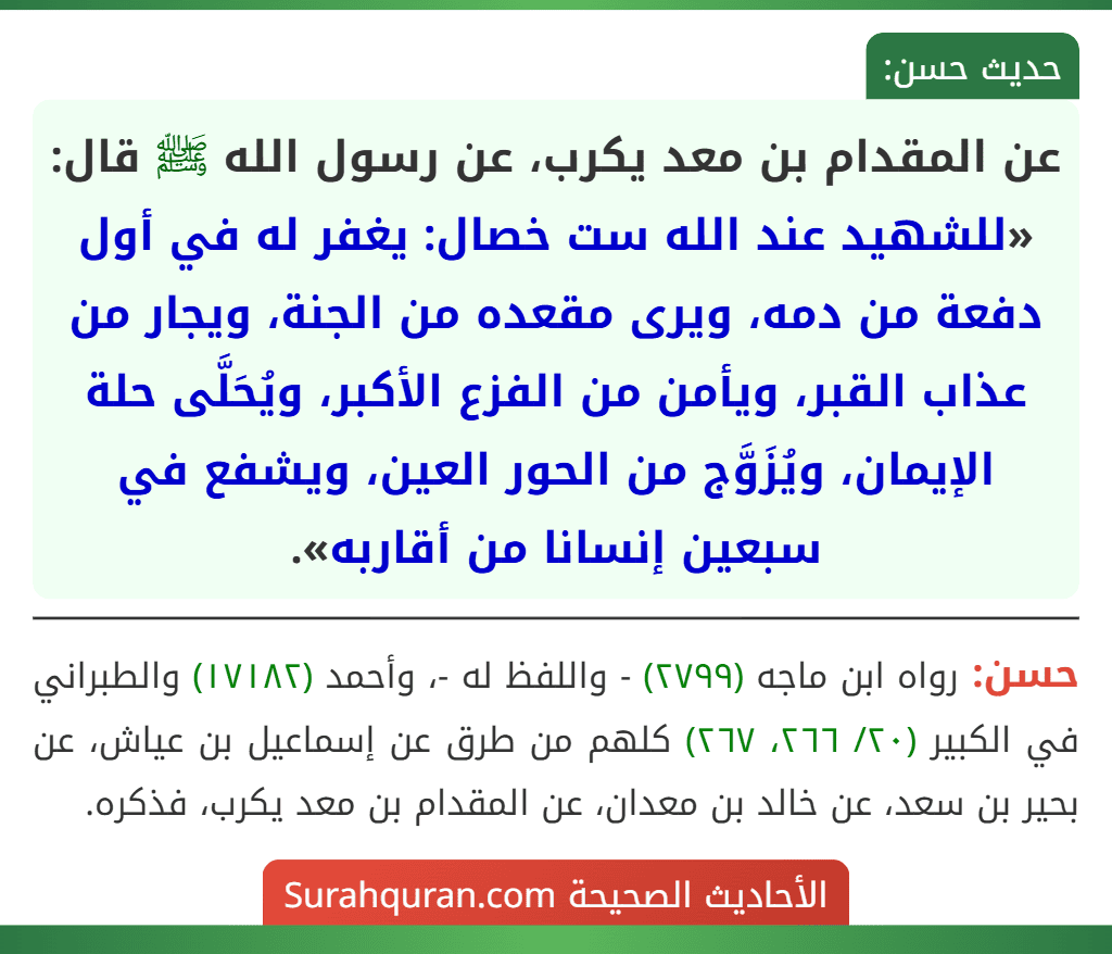 عن المقدام بن معد يكرب، عن رسول الله ﷺ قال: «للشهيد عند الله ست خصال: يغفر له في أول دفعة من دمه، ويرى مقعده من الجنة، ويجار من عذاب القبر، ويأمن من الفزع الأكبر، ويُحَلَّى حلة الإيمان، ويُزَوَّج من الحور العين، ويشفع في سبعين إنسانا من أقاربه».