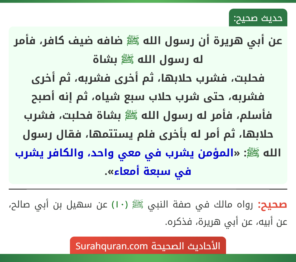عن أبي هريرة أن رسول الله ﷺ ضافه ضيف كافر، فأمر له رسول الله ﷺ بشاة
فحلبت، فشرب حلابها، ثم أخرى فشربه، ثم أخرى فشربه، حتى شرب حلاب سبع شياه، ثم إنه أصبح فأسلم، فأمر له رسول الله ﷺ بشاة فحلبت، فشرب حلابها، ثم أمر له بأخرى فلم يستتمها، فقال رسول الله ﷺ: «المؤمن يشرب في معي واحد، والكافر يشرب في سبعة أمعاء». عن أبي هريرة أن رسول الله ﷺ ضافه ضيف كافر، فأمر له رسول الله ﷺ بشاة
فحلبت، فشرب حلابها، ثم أخرى فشربه، ثم أخرى فشربه، حتى شرب حلاب سبع شياه، ثم إنه أصبح فأسلم، فأمر له رسول الله ﷺ بشاة فحلبت، فشرب حلابها، ثم أمر له بأخرى فلم يستتمها، فقال رسول الله ﷺ: «المؤمن يشرب في معي واحد، والكافر يشرب في سبعة أمعاء».