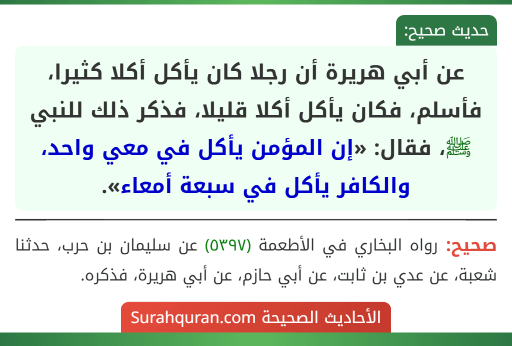 عن أبي هريرة أن رجلا كان يأكل أكلا كثيرا، فأسلم، فكان يأكل أكلا قليلا، فذكر ذلك للنبي ﷺ، فقال: «إن المؤمن يأكل في معي واحد، والكافر يأكل في سبعة أمعاء».