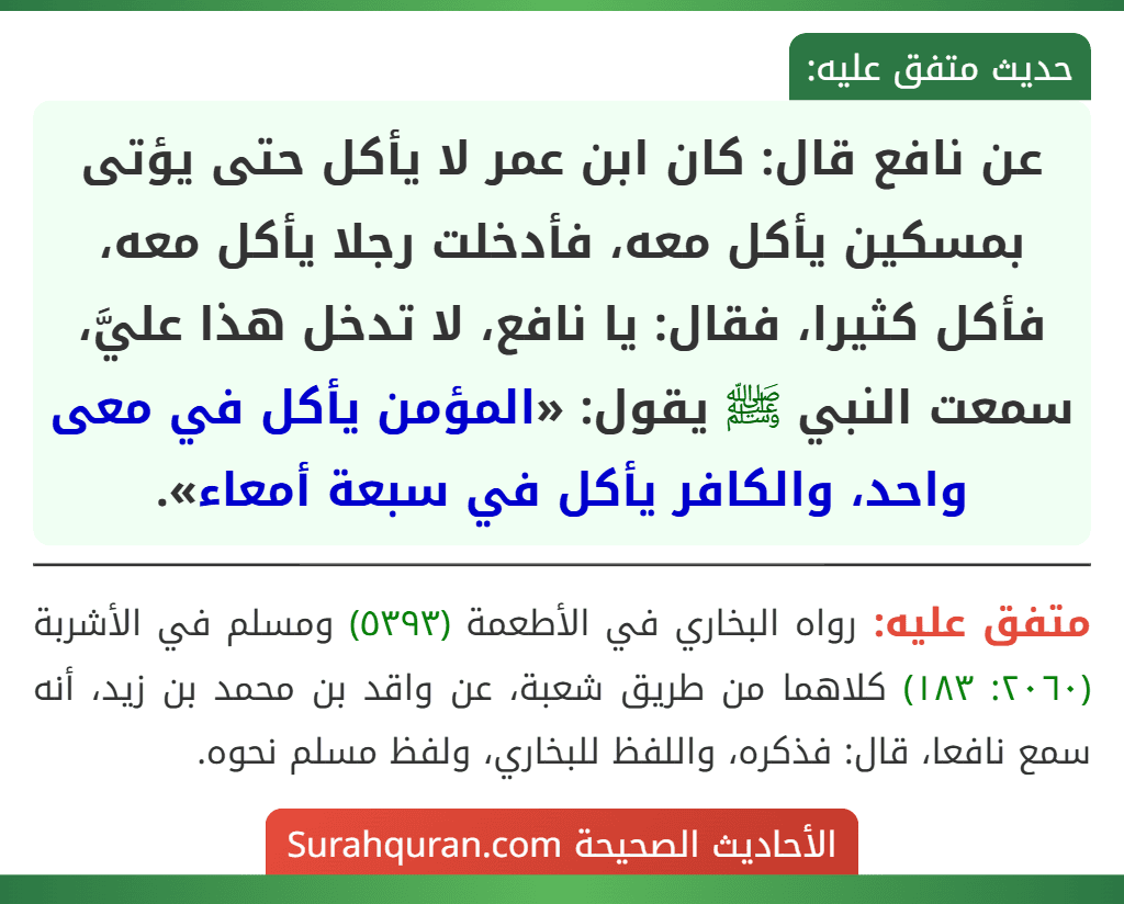 عن نافع قال: كان ابن عمر لا يأكل حتى يؤتى بمسكين يأكل معه، فأدخلت رجلا يأكل معه، فأكل كثيرا، فقال: يا نافع، لا تدخل هذا عليَّ، سمعت النبي ﷺ يقول: «المؤمن يأكل في معى واحد، والكافر يأكل في سبعة أمعاء».