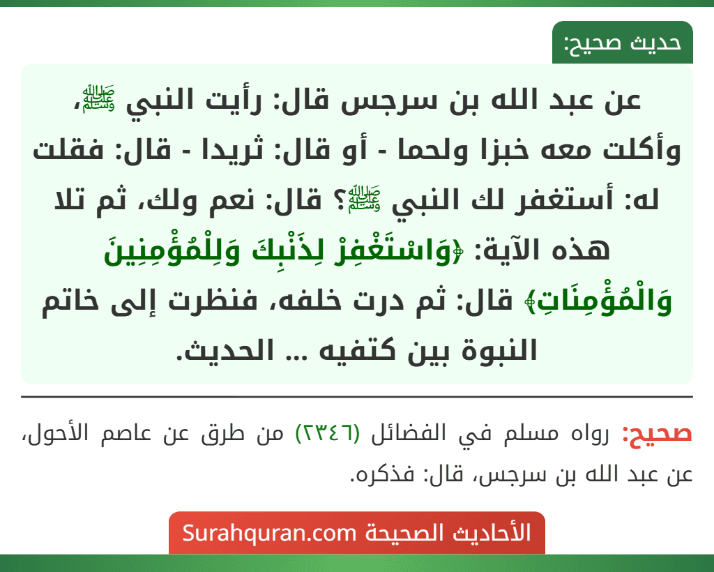 عن عبد الله بن سرجس قال: رأيت النبي ﷺ، وأكلت معه خبزا ولحما - أو قال: ثريدا - قال: فقلت له: أستغفر لك النبي ﷺ؟ قال: نعم ولك، ثم تلا هذه الآية: ﴿وَاسْتَغْفِرْ لِذَنْبِكَ وَلِلْمُؤْمِنِينَ وَالْمُؤْمِنَاتِ﴾ قال: ثم درت خلفه، فنظرت إلى خاتم النبوة بين كتفيه ... الحديث. عن عبد الله بن سرجس قال: رأيت النبي ﷺ، وأكلت معه خبزا ولحما - أو قال: ثريدا - قال: فقلت له: أستغفر لك النبي ﷺ؟ قال: نعم ولك، ثم تلا هذه الآية: ﴿وَاسْتَغْفِرْ لِذَنْبِكَ وَلِلْمُؤْمِنِينَ وَالْمُؤْمِنَاتِ﴾ قال: ثم درت خلفه، فنظرت إلى خاتم النبوة بين كتفيه ... الحديث.