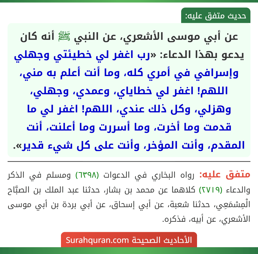 عن أبي موسى الأشعري، عن النبي ﷺ أنه كان يدعو بهذا الدعاء: «رب اغفر لي خطيئتي وجهلي وإسرافي في أمري كله، وما أنت أعلم به مني، اللهم! اغفر لي خطاياي، وعمدي، وجهلي، وهزلي، وكل ذلك عندي، اللهم! اغفر لي ما قدمت وما أخرت، وما أسررت وما أعلنت، أنت المقدم، وأنت المؤخر، وأنت على كل شيء قدير».