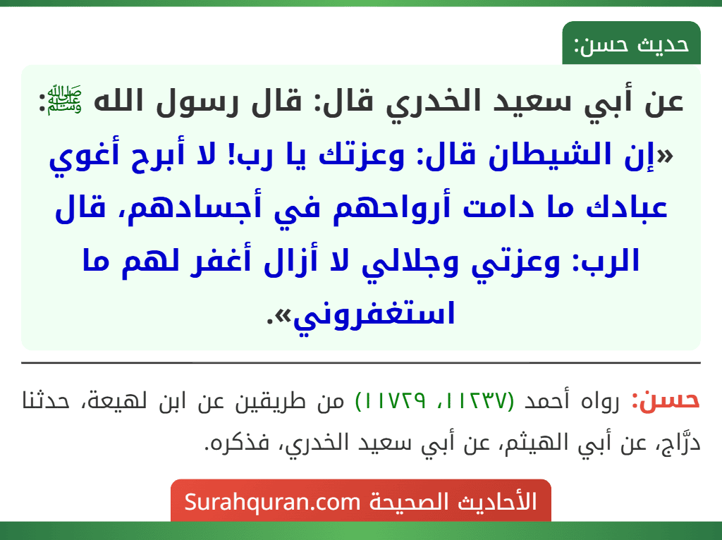 عن أبي سعيد الخدري قال: قال رسول الله ﷺ: «إن الشيطان قال: وعزتك يا رب! لا أبرح أغوي عبادك ما دامت أرواحهم في أجسادهم، قال الرب: وعزتي وجلالي لا أزال أغفر لهم ما استغفروني».