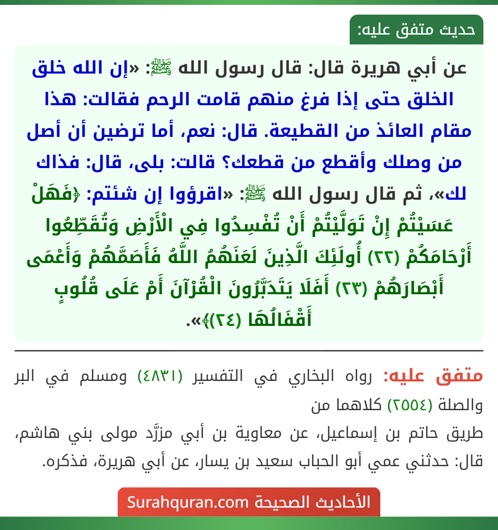 عن أبي هريرة قال: قال رسول الله ﷺ: «إن الله خلق الخلق حتى إذا فرغ منهم قامت الرحم فقالت: هذا مقام العائذ من القطيعة. قال: نعم، أما ترضين أن أصل من وصلك وأقطع من قطعك؟ قالت: بلى، قال: فذاك لك»، ثم قال رسول الله ﷺ: «اقرؤوا إن شئتم: ﴿فَهَلْ عَسَيْتُمْ إِنْ تَوَلَّيْتُمْ أَنْ تُفْسِدُوا فِي الْأَرْضِ وَتُقَطِّعُوا أَرْحَامَكُمْ (٢٢) أُولَئِكَ الَّذِينَ لَعَنَهُمُ اللَّهُ فَأَصَمَّهُمْ وَأَعْمَى أَبْصَارَهُمْ (٢٣) أَفَلَا يَتَدَبَّرُونَ الْقُرْآنَ أَمْ عَلَى قُلُوبٍ أَقْفَالُهَا (٢٤)﴾».