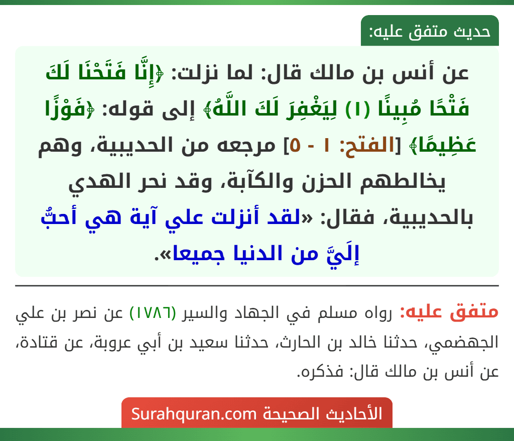 عن أنس بن مالك قال: لما نزلت: ﴿إِنَّا فَتَحْنَا لَكَ فَتْحًا مُبِينًا (١) لِيَغْفِرَ لَكَ اللَّهُ﴾ إلى قوله: ﴿فَوْزًا عَظِيمًا﴾ [الفتح: ١ - ٥] مرجعه من الحديبية، وهم يخالطهم الحزن والكآبة، وقد نحر الهدي بالحديبية، فقال: «لقد أنزلت علي آية هي أحبُّ إلَيَّ من الدنيا جميعا».