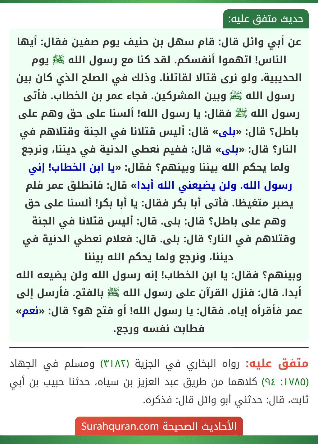 عن أبي وائل قال: قام سهل بن حنيف يوم صفين فقال: أيها الناس! اتهموا أنفسكم. لقد كنا مع رسول الله ﷺ يوم الحديبية. ولو نرى قتالا لقاتلنا. وذلك في الصلح الذي كان بين رسول الله ﷺ وبين المشركين. فجاء عمر بن الخطاب. فأتى رسول الله ﷺ فقال: يا رسول الله! ألسنا على حق وهم على باطل؟ قال: «بلى» قال: أليس قتلانا في الجنة وقتلاهم في النار؟ قال: «بلى» قال: ففيم نعطي الدنية في ديننا، ونرجع ولما يحكم الله بيننا وبينهم؟ فقال: «يا ابن الخطاب! إني رسول الله. ولن يضيعني الله أبدا» قال: فانطلق عمر فلم يصبر متغيظا. فأتى أبا بكر فقال: يا أبا بكر! ألسنا على حق وهم على باطل؟ قال: بلى. قال: أليس قتلانا في الجنة وقتلاهم في النار؟ قال: بلى. قال: فعلام نعطي الدنية في ديننا، ونرجع ولما يحكم الله بيننا
وبينهم؟ فقال: يا ابن الخطاب! إنه رسول الله ولن يضيعه الله أبدا. قال: فنزل القرآن على رسول الله ﷺ بالفتح. فأرسل إلى عمر فأقرأه إياه. فقال: يا رسول الله! أو فتح هو؟ قال: «نعم» فطابت نفسه ورجع.