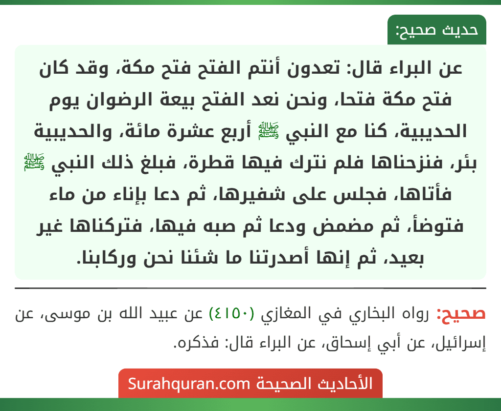 عن البراء قال: تعدون أنتم الفتح فتح مكة، وقد كان فتح مكة فتحا، ونحن نعد الفتح بيعة الرضوان يوم الحديبية، كنا مع النبي ﷺ أربع عشرة مائة، والحديبية بئر، فنزحناها فلم نترك فيها قطرة، فبلغ ذلك النبي ﷺ فأتاها، فجلس على شفيرها، ثم دعا بإناء من ماء فتوضأ، ثم مضمض ودعا ثم صبه فيها، فتركناها غير بعيد، ثم إنها أصدرتنا ما شئنا نحن وركابنا.