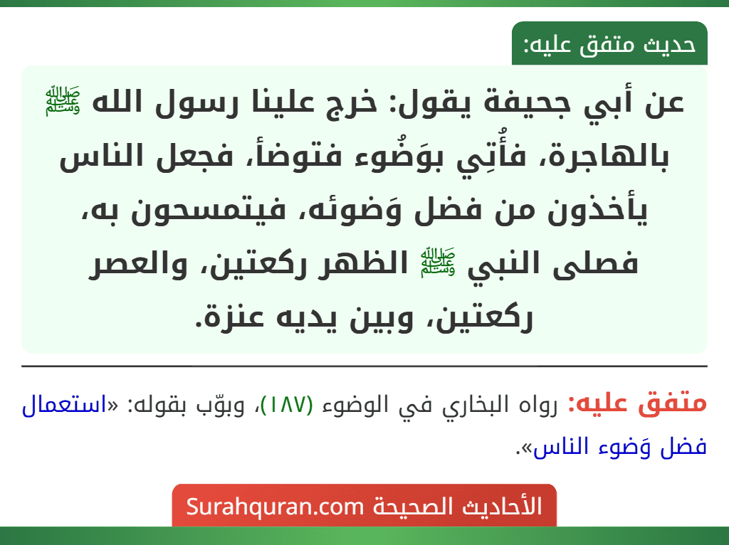 عن أبي جحيفة يقول: خرج علينا رسول الله ﷺ بالهاجرة، فأُتِي بوَضُوء فتوضأ، فجعل الناس يأخذون من فضل وَضوئه، فيتمسحون به، فصلى النبي ﷺ الظهر ركعتين، والعصر ركعتين، وبين يديه عنزة.