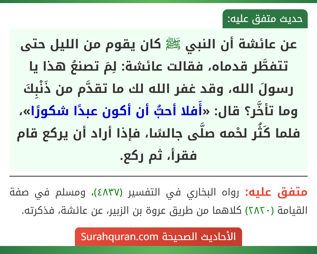 عن عائشة أن النبي ﷺ كان يقوم من الليل حتى تتفطَّر قدماه، فقالت عائشة: لِمَ تصنعُ هذا يا رسولَ الله، وقد غفر الله لك ما تقدَّم من ذَنْبِكَ وما تأخَّر؟ قال: «أَفلا أحبُّ أن أكون عبدًا شكورًا»، فلما كَثُر لحْمه صلَّى جالسًا، فإذا أراد أن يركع قام فقرأ، ثم ركع. عن عائشة أن النبي ﷺ كان يقوم من الليل حتى تتفطَّر قدماه، فقالت عائشة: لِمَ تصنعُ هذا يا رسولَ الله، وقد غفر الله لك ما تقدَّم من ذَنْبِكَ وما تأخَّر؟ قال: «أَفلا أحبُّ أن أكون عبدًا شكورًا»، فلما كَثُر لحْمه صلَّى جالسًا، فإذا أراد أن يركع قام فقرأ، ثم ركع.