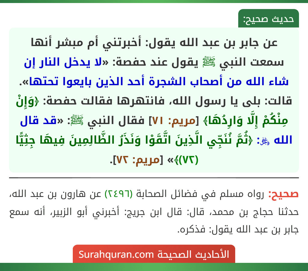 عن جابر بن عبد الله يقول: أخبرتني أم مبشر أنها سمعت النبي ﷺ يقول عند حفصة: «لا يدخل النار إن شاء الله من أصحاب الشجرة أحد الذين بايعوا تحتها». قالت: بلى يا رسول الله، فانتهرها فقالت حفصة: ﴿وَإِنْ مِنْكُمْ إِلَّا وَارِدُهَا﴾ [مريم: ٧١] فقال النبي ﷺ: «قد قال الله ﷿: ﴿ثُمَّ نُنَجِّي الَّذِينَ اتَّقَوْا وَنَذَرُ الظَّالِمِينَ فِيهَا جِثِيًّا (٧٢)﴾» [مريم: ٧٢].