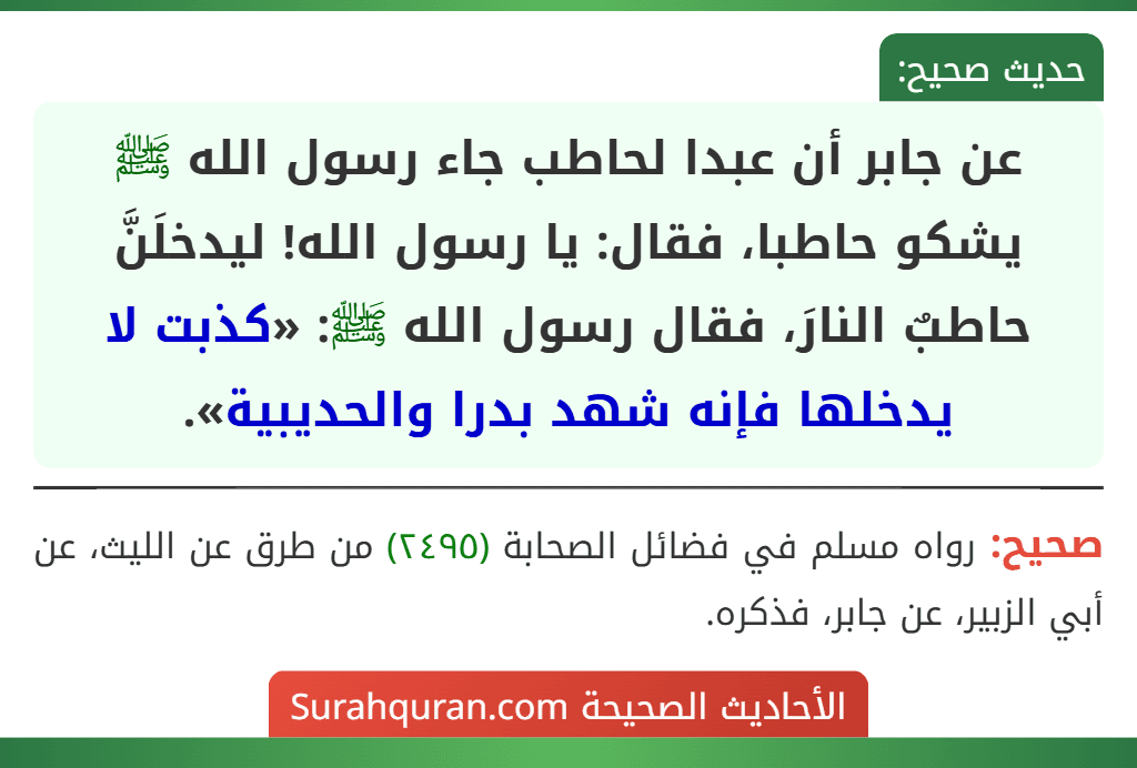 عن جابر أن عبدا لحاطب جاء رسول الله ﷺ يشكو حاطبا، فقال: يا رسول الله! ليدخلَنَّ حاطبٌ النارَ، فقال رسول الله ﷺ: «كذبت لا يدخلها فإنه شهد بدرا والحديبية».