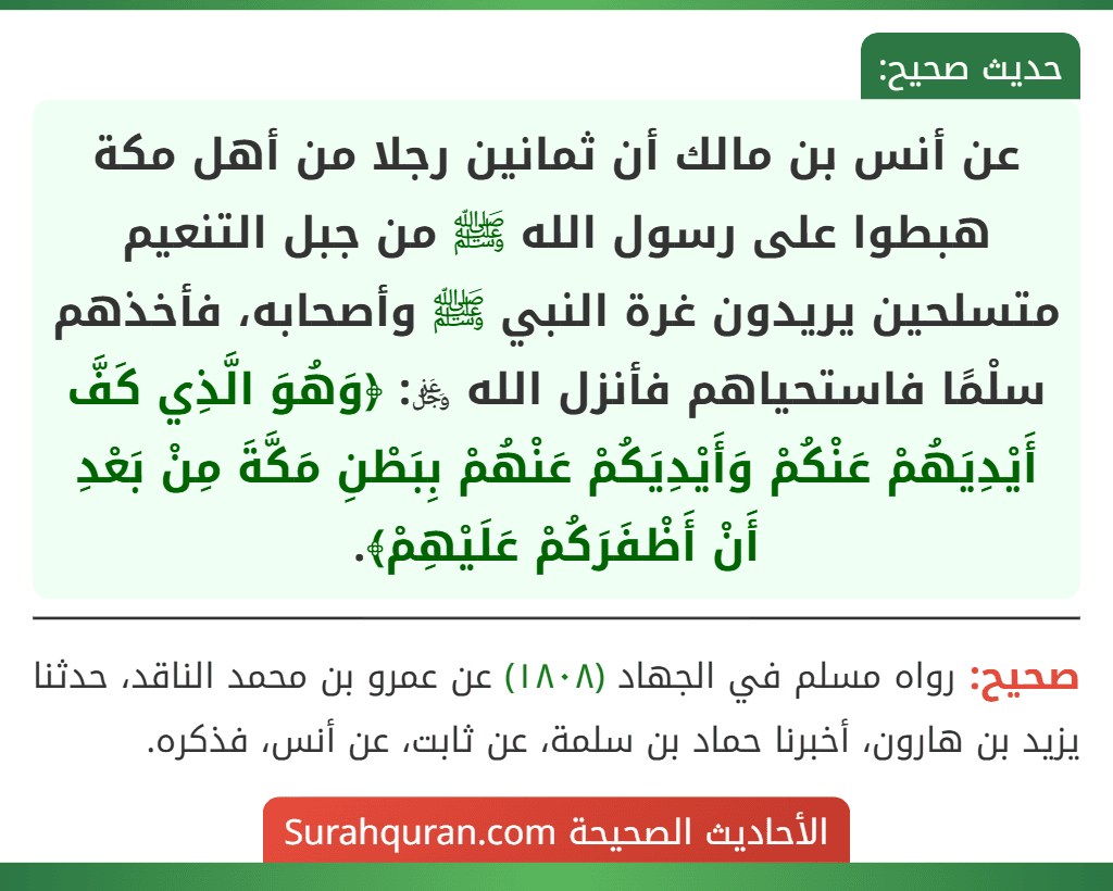 عن أنس بن مالك أن ثمانين رجلا من أهل مكة هبطوا على رسول الله ﷺ من جبل التنعيم متسلحين يريدون غرة النبي ﷺ وأصحابه، فأخذهم سلْمًا فاستحياهم فأنزل الله ﷿: ﴿وَهُوَ الَّذِي كَفَّ أَيْدِيَهُمْ عَنْكُمْ وَأَيْدِيَكُمْ عَنْهُمْ بِبَطْنِ مَكَّةَ مِنْ بَعْدِ أَنْ أَظْفَرَكُمْ عَلَيْهِمْ﴾.