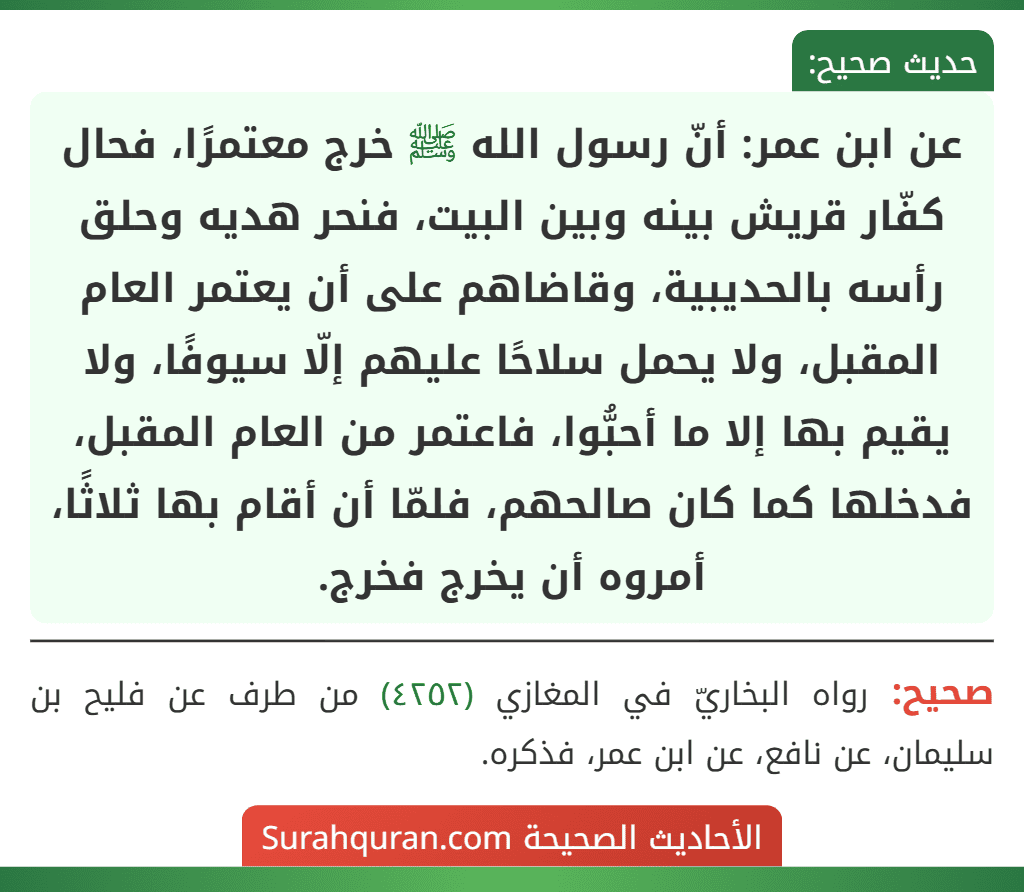 عن ابن عمر: أنّ رسول الله ﷺ خرج معتمرًا، فحال كفّار قريش بينه وبين البيت، فنحر هديه وحلق رأسه بالحديبية، وقاضاهم على أن يعتمر العام المقبل، ولا يحمل سلاحًا عليهم إلّا سيوفًا، ولا يقيم بها إلا ما أحبُّوا، فاعتمر من العام المقبل، فدخلها كما كان صالحهم، فلمّا أن أقام بها ثلاثًا، أمروه أن يخرج فخرج. عن ابن عمر: أنّ رسول الله ﷺ خرج معتمرًا، فحال كفّار قريش بينه وبين البيت، فنحر هديه وحلق رأسه بالحديبية، وقاضاهم على أن يعتمر العام المقبل، ولا يحمل سلاحًا عليهم إلّا سيوفًا، ولا يقيم بها إلا ما أحبُّوا، فاعتمر من العام المقبل، فدخلها كما كان صالحهم، فلمّا أن أقام بها ثلاثًا، أمروه أن يخرج فخرج.
