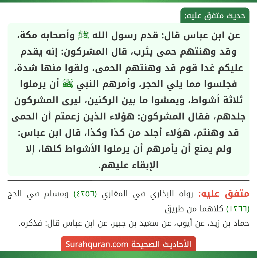 عن ابن عباس قال: قدم رسول الله ﷺ وأصحابه مكة، وقد وهنتهم حمى يثرب، قال المشركون: إنه يقدم عليكم غدا قوم قد وهنتهم الحمى، ولقوا منها شدة، فجلسوا مما يلي الحجر، وأمرهم النبي ﷺ أن يرملوا ثلاثة أشواط، ويمشوا ما بين الركنين، ليرى المشركون جلدهم، فقال المشركون: هؤلاء الذين زعمتم أن الحمى قد وهنتم، هؤلاء أجلد من كذا وكذا، قال ابن عباس: ولم يمنع أن يأمرهم أن يرملوا الأشواط كلها، إلا الإبقاء عليهم.