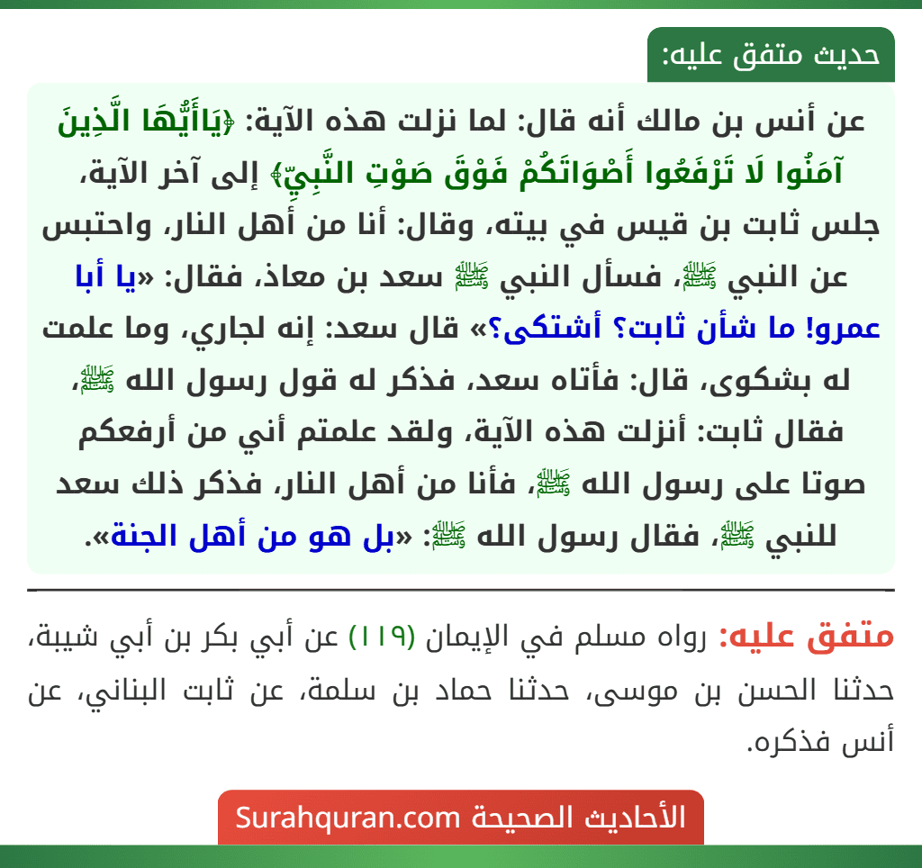عن أنس بن مالك أنه قال: لما نزلت هذه الآية: ﴿يَاأَيُّهَا الَّذِينَ آمَنُوا لَا تَرْفَعُوا أَصْوَاتَكُمْ فَوْقَ صَوْتِ النَّبِيِّ﴾ إلى آخر الآية، جلس ثابت بن قيس في بيته، وقال: أنا من أهل النار، واحتبس عن النبي ﷺ، فسأل النبي ﷺ سعد بن معاذ، فقال: «يا أبا عمرو! ما شأن ثابت؟ أشتكى؟» قال سعد: إنه لجاري، وما علمت له بشكوى، قال: فأتاه سعد، فذكر له قول رسول الله ﷺ، فقال ثابت: أنزلت هذه الآية، ولقد علمتم أني من أرفعكم صوتا على رسول الله ﷺ، فأنا من أهل النار، فذكر ذلك سعد للنبي ﷺ، فقال رسول الله ﷺ: «بل هو من أهل الجنة». عن أنس بن مالك أنه قال: لما نزلت هذه الآية: ﴿يَاأَيُّهَا الَّذِينَ آمَنُوا لَا تَرْفَعُوا أَصْوَاتَكُمْ فَوْقَ صَوْتِ النَّبِيِّ﴾ إلى آخر الآية، جلس ثابت بن قيس في بيته، وقال: أنا من أهل النار، واحتبس عن النبي ﷺ، فسأل النبي ﷺ سعد بن معاذ، فقال: «يا أبا عمرو! ما شأن ثابت؟ أشتكى؟» قال سعد: إنه لجاري، وما علمت له بشكوى، قال: فأتاه سعد، فذكر له قول رسول الله ﷺ، فقال ثابت: أنزلت هذه الآية، ولقد علمتم أني من أرفعكم صوتا على رسول الله ﷺ، فأنا من أهل النار، فذكر ذلك سعد للنبي ﷺ، فقال رسول الله ﷺ: «بل هو من أهل الجنة».