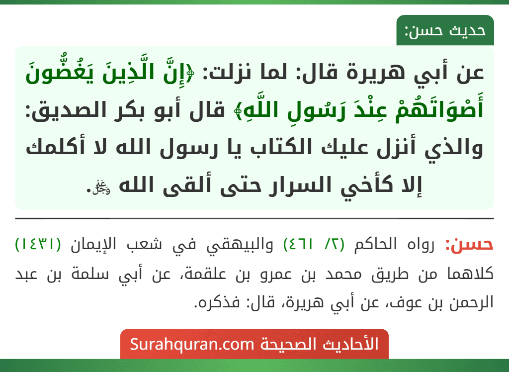 عن أبي هريرة قال: لما نزلت: ﴿إِنَّ الَّذِينَ يَغُضُّونَ أَصْوَاتَهُمْ عِنْدَ رَسُولِ اللَّهِ﴾ قال أبو بكر الصديق: والذي أنزل عليك الكتاب يا رسول الله لا أكلمك إلا كأخي السرار حتى ألقى الله ﷿. عن أبي هريرة قال: لما نزلت: ﴿إِنَّ الَّذِينَ يَغُضُّونَ أَصْوَاتَهُمْ عِنْدَ رَسُولِ اللَّهِ﴾ قال أبو بكر الصديق: والذي أنزل عليك الكتاب يا رسول الله لا أكلمك إلا كأخي السرار حتى ألقى الله ﷿.