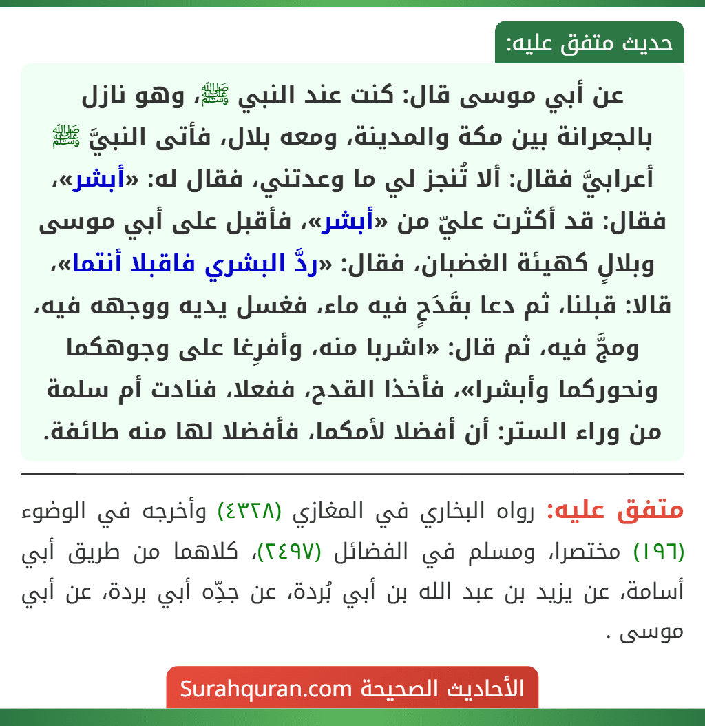 عن أبي موسى قال: كنت عند النبي ﷺ، وهو نازل بالجعرانة بين مكة والمدينة، ومعه بلال، فأتى النبيَّ ﷺ أعرابيَّ فقال: ألا تُنجز لي ما وعدتني، فقال له: «أبشر»، فقال: قد أكثرت عليّ من «أبشر»، فأقبل على أبي موسى وبلالٍ كهيئة الغضبان، فقال: «ردَّ البشري فاقبلا أنتما»، قالا: قبلنا، ثم دعا بقَدَحٍ فيه ماء، فغسل يديه ووجهه فيه، ومجَّ فيه، ثم قال: «اشربا منه، وأفرِغا على وجوهكما
ونحوركما وأبشرا»، فأخذا القدح، ففعلا، فنادت أم سلمة من وراء الستر: أن أفضلا لأمكما، فأفضلا لها منه طائفة. عن أبي موسى قال: كنت عند النبي ﷺ، وهو نازل بالجعرانة بين مكة والمدينة، ومعه بلال، فأتى النبيَّ ﷺ أعرابيَّ فقال: ألا تُنجز لي ما وعدتني، فقال له: «أبشر»، فقال: قد أكثرت عليّ من «أبشر»، فأقبل على أبي موسى وبلالٍ كهيئة الغضبان، فقال: «ردَّ البشري فاقبلا أنتما»، قالا: قبلنا، ثم دعا بقَدَحٍ فيه ماء، فغسل يديه ووجهه فيه، ومجَّ فيه، ثم قال: «اشربا منه، وأفرِغا على وجوهكما
ونحوركما وأبشرا»، فأخذا القدح، ففعلا، فنادت أم سلمة من وراء الستر: أن أفضلا لأمكما، فأفضلا لها منه طائفة.