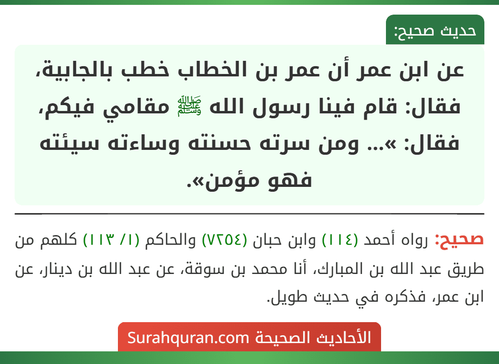عن ابن عمر أن عمر بن الخطاب خطب بالجابية، فقال: قام فينا رسول الله ﷺ مقامي فيكم، فقال: »... ومن سرته حسنته وساءته سيئته فهو مؤمن». عن ابن عمر أن عمر بن الخطاب خطب بالجابية، فقال: قام فينا رسول الله ﷺ مقامي فيكم، فقال: »... ومن سرته حسنته وساءته سيئته فهو مؤمن».