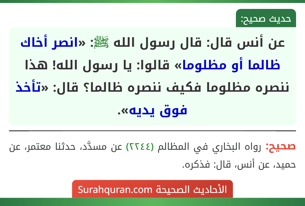 عن أنس قال: قال رسول الله ﷺ: «انصر أخاك ظالما أو مظلوما» قالوا: يا رسول الله! هذا ننصره مظلوما فكيف ننصره ظالما؟ قال: «تأخذ فوق يديه». عن أنس قال: قال رسول الله ﷺ: «انصر أخاك ظالما أو مظلوما» قالوا: يا رسول الله! هذا ننصره مظلوما فكيف ننصره ظالما؟ قال: «تأخذ فوق يديه».