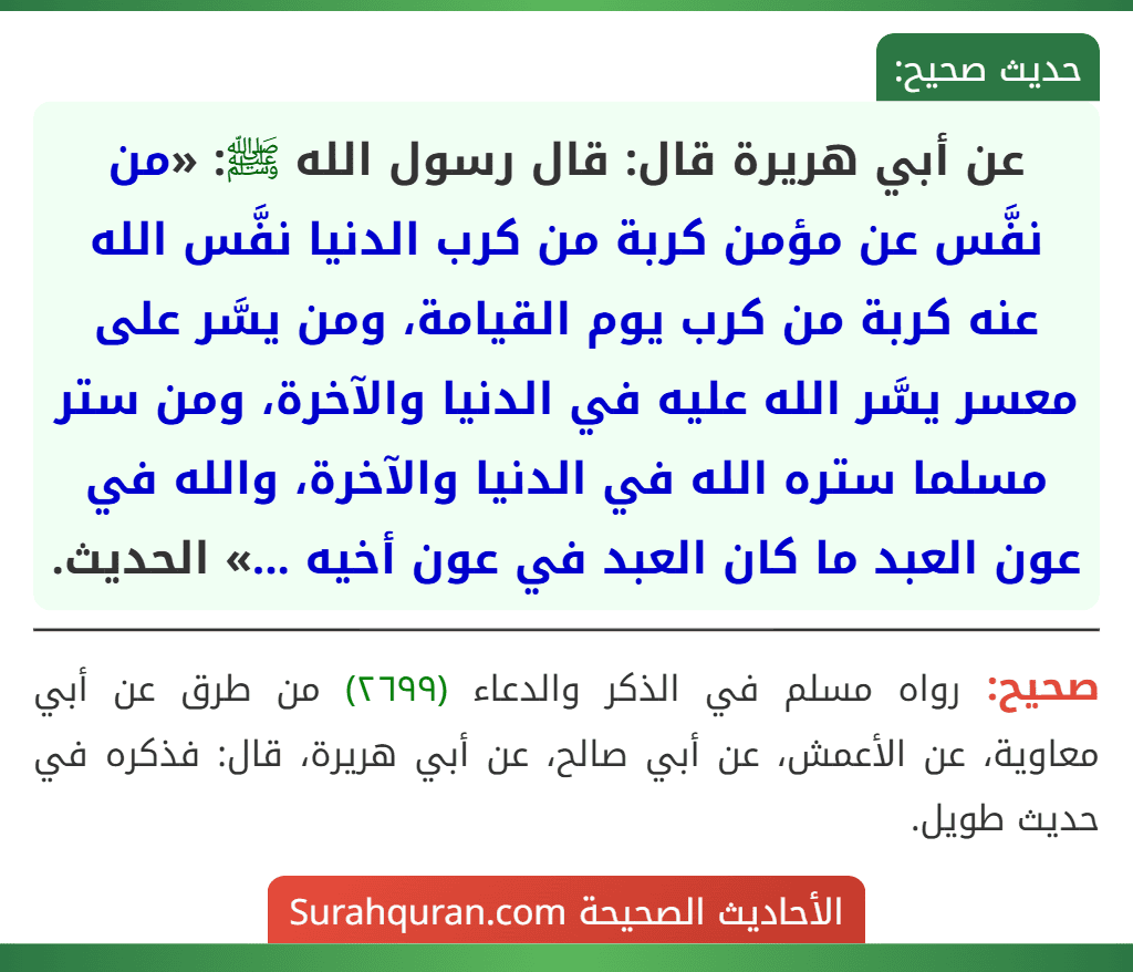 عن أبي هريرة قال: قال رسول الله ﷺ: «من نفَّس عن مؤمن كربة من كرب الدنيا نفَّس الله عنه كربة من كرب يوم القيامة، ومن يسَّر على معسر يسَّر الله عليه في الدنيا والآخرة، ومن ستر مسلما ستره الله في الدنيا والآخرة، والله في عون العبد ما كان العبد في عون أخيه ...» الحديث.