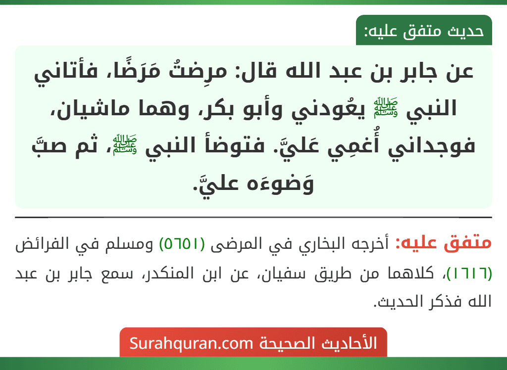 عن جابر بن عبد الله قال: مرِضتُ مَرَضًا، فأتاني النبي ﷺ يعُودني وأبو بكر، وهما ماشيان، فوجداني أُغمِي عَليَّ. فتوضأ النبي ﷺ، ثم صبَّ وَضوءَه عليَّ.