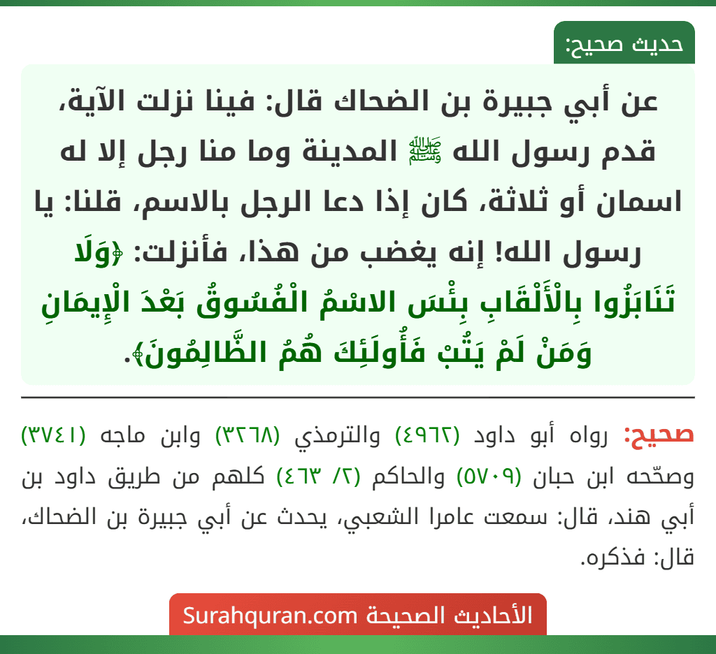 عن أبي جبيرة بن الضحاك قال: فينا نزلت الآية، قدم رسول الله ﷺ المدينة وما منا رجل إلا له اسمان أو ثلاثة، كان إذا دعا الرجل بالاسم، قلنا: يا رسول الله! إنه يغضب من هذا، فأنزلت: ﴿وَلَا تَنَابَزُوا بِالْأَلْقَابِ بِئْسَ الاسْمُ الْفُسُوقُ بَعْدَ الْإِيمَانِ وَمَنْ لَمْ يَتُبْ فَأُولَئِكَ هُمُ الظَّالِمُونَ﴾.