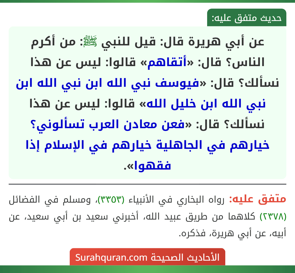 عن أبي هريرة قال: قيل للنبي ﷺ: من أكرم الناس؟ قال: «أتقاهم» قالوا: ليس عن هذا نسألك؟ قال: «فيوسف نبي الله ابن نبي الله ابن نبي الله ابن خليل الله» قالوا: ليس عن هذا نسألك؟ قال: «فعن معادن العرب تسألوني؟ خيارهم في الجاهلية خيارهم في الإسلام إذا فقهوا». عن أبي هريرة قال: قيل للنبي ﷺ: من أكرم الناس؟ قال: «أتقاهم» قالوا: ليس عن هذا نسألك؟ قال: «فيوسف نبي الله ابن نبي الله ابن نبي الله ابن خليل الله» قالوا: ليس عن هذا نسألك؟ قال: «فعن معادن العرب تسألوني؟ خيارهم في الجاهلية خيارهم في الإسلام إذا فقهوا».