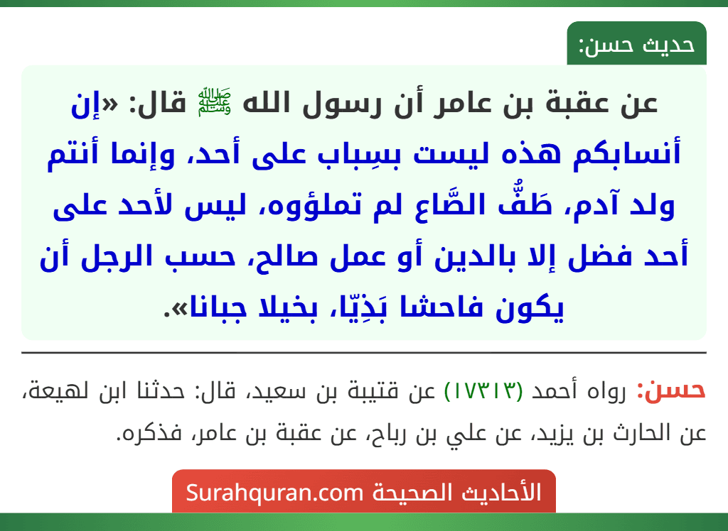 عن عقبة بن عامر أن رسول الله ﷺ قال: «إن أنسابكم هذه ليست بسِباب على أحد، وإنما أنتم ولد آدم، طَفُّ الصَّاع لم تملؤوه، ليس لأحد على أحد فضل إلا بالدين أو عمل صالح، حسب الرجل أن يكون فاحشا بَذِيّا، بخيلا جبانا».