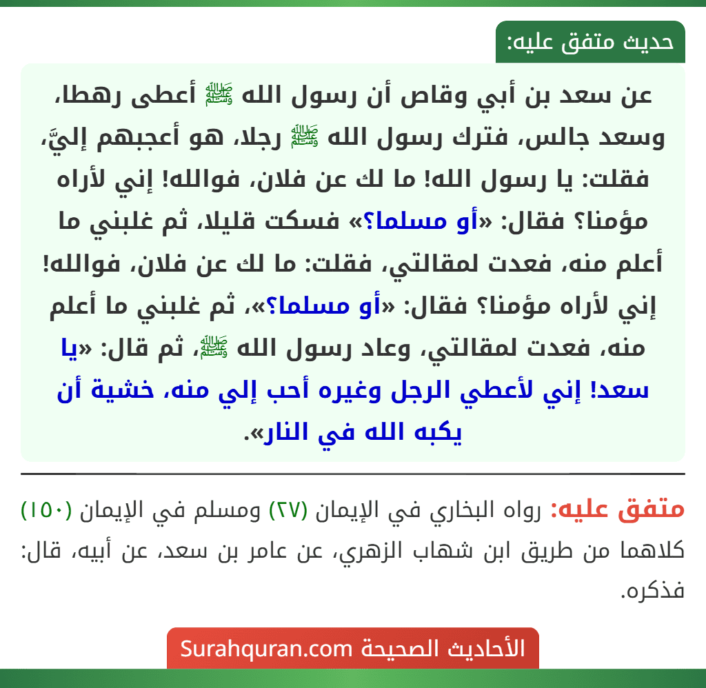 عن سعد بن أبي وقاص أن رسول الله ﷺ أعطى رهطا، وسعد جالس، فترك رسول الله ﷺ رجلا، هو أعجبهم إليَّ، فقلت: يا رسول الله! ما لك عن فلان، فوالله! إني لأراه مؤمنا؟ فقال: «أو مسلما؟» فسكت قليلا، ثم غلبني ما أعلم منه، فعدت لمقالتي، فقلت: ما لك عن فلان، فوالله! إني لأراه مؤمنا؟ فقال: «أو مسلما؟»، ثم غلبني ما أعلم منه، فعدت لمقالتي، وعاد رسول الله ﷺ، ثم قال: «يا سعد! إني لأعطي الرجل وغيره أحب إلي منه، خشية أن يكبه الله في النار».