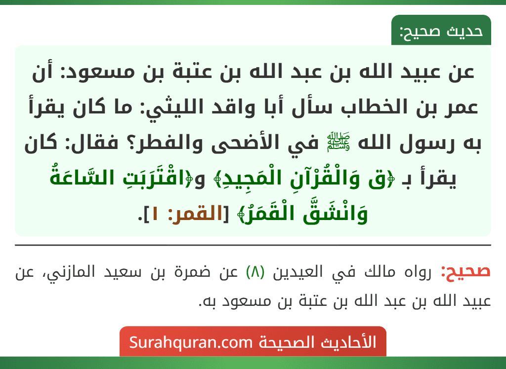 عن عبيد الله بن عبد الله بن عتبة بن مسعود: أن عمر بن الخطاب سأل أبا واقد الليثي: ما كان يقرأ به رسول الله ﷺ في الأضحى والفطر؟ فقال: كان يقرأ بـ ﴿ق وَالْقُرْآنِ الْمَجِيدِ﴾ و﴿اقْتَرَبَتِ السَّاعَةُ وَانْشَقَّ الْقَمَرُ﴾ [القمر: ١].